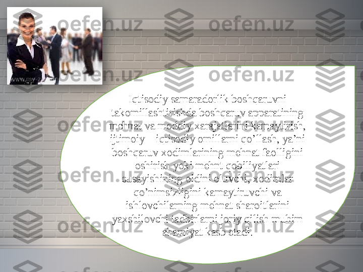 Iqtisodiy samaradorlik	 boshqaruvni	 
takomillashtirishda	
 boshqaruv	 apparatining	 
mehnat	
 va	 moddiy	 xarajatlarini	 kamaytirish,	 
ijtimoiy	
 –	 iqtisodiy	 omillarni	 qo’llash,	 ya’ni	 
boshqaruv	
 xodimlarining	 mehnat	 faolligini	 
oshirish	
 yoki	 mehnt	 qobiliyatlari	 
susayishining	
 oldini	 oluvchi,	 xodimlar	 
qo’nimsizligini	
 kamaytiruvchi	 va	 
ishlovchilarning	
 mehnat	 sharoitlarini	 
yaxshilovchi	
 tadbirlarni	 joriy	 qilish	 muhim	 
ahamiyat	
 kasb	 etadi.  