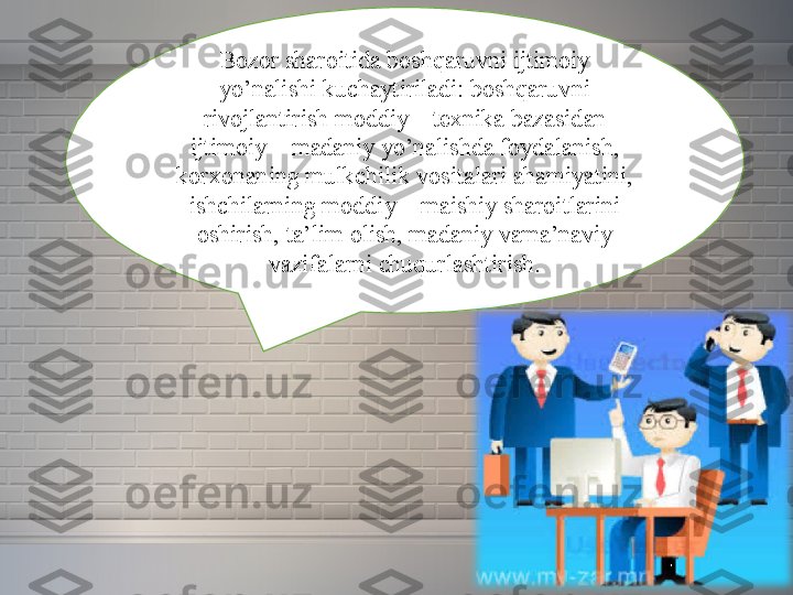 Bozor sharoitida	 boshqaruvni	 ijtimoiy	 
yo’nalishi	
 kuchaytiriladi:	 boshqaruvni	 
rivojlantirish	
 moddiy	 –	 texnika	 bazasidan	 
ijtimoiy	
 –	 madaniy	 yo’nalishda	 foydalanish,	 
korxonaning	
 mulkchilik	 vositalari	 ahamiyatini,	 
ishchilarning	
 moddiy	 –	 maishiy	 sharoitlarini	 
oshirish,	
 ta’lim	 olish,	 madaniy	 vama’naviy	 
vazifalarni	
 chuqurlashtirish. 