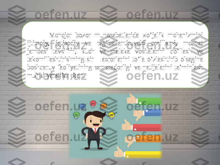 Menejer 	bozor	 	munosabatlarida	 	xo’jalik	 	mehanizmini	 
ijtimoiy,	
 	iqtisodiy	 	va	 	rag’batlantiruvchi	 	omillarni,	 	mehnat	 
jamoasi	
 	tavsifini,	 	kuch	 	va	 	malaka	 	vositalarini	 	qo’llash	 	va	 
takomillashtirishning	
 sir	 –	 asrorlarini	 to’la	 o’zlashtirib	 olsagina	 
boshqaruv	
 faoliyatining	 samaradorligi	 va	 natijalarini	 ta’minlash	 
muhiti	
 yaratilar	 ekan. 