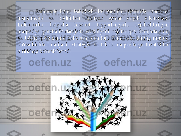 Samaradorlikni 	baholash	 	ko'rsatkichi	 	tizimida	 	korxona	 
menejmenti	
 	va	 	xodimlari	 	faoliyati	 	sonlar	 	orqali	 	o'lchanadi.	 
Indikatorlar	
 	bo'yicha	 	hisobot	 	tayyorlangach,	 	rejalashtirilgan	 
maqsadga	
 qanchalik	 darajada	 erishilgani,	 rejalar	 qay	 darajada	 aniq	 
va	
 to'g'ri	 qo'yilganini	 baholash	 mumkin.	 Samaradorlikning	 muhim	 
ko'rsatkichlari	
 natijasi  	 strategik	 va	 taktik	 maqsadlarga	 tuzatishlar	 
kiritishga	
 ko'mak	 beradi.  