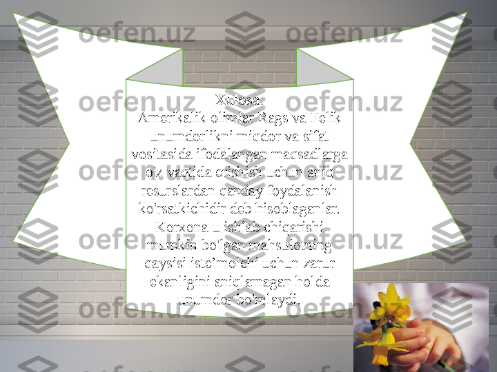 Xulosa.
Amerikalik olimlar	 Rags	 va	 Felik	 
unumdorlikni	
 miqdor	 va	 sifat	 
vositasida	
 ifodalangan	 maqsadlarga	 
o'z	
 vaqtida	 erishish	 uchun	 aniq	 
resurslardan	
 qanday	 foydalanish	 
ko'rsatkichidir	
 deb	 hisoblaganlar.	 
Korxona	
 u	 ishlab	 chiqarishi	 
mumkin	
 bo'lgan	 mahsulotning	 
qaysisi	
 iste’molchi	 uchun	 zarur	 
ekanligini	
 aniqlamagan	 holda	 
unumdor	
 bo'mlaydi. 