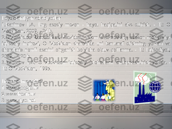 Foydalanilgan adabiyotlar
1.Karimov 	I.A.	 	Eng	 	asosiy	 	mezon	 	- 	hayot	 	haqiqatini	 	aks	 	ettirish.	 	- 	T.:	 	O	 
’zbekiston,	
 2009.	 - 24	 b.
2.O’zbekiston	
 Respublikasi	 Prezidenti	 Islom	 Karimovning	 «Jahon	 moliyaviy-
iqtisodiy	
 	inqirozi,	 	O	 	’zbekiston	 	sharoitida	 	uni	 	bar-taraf	 	etishning	 	yo'llari	 	va	 
choralari»	
 nomli	 asarini	 o‘rganish	 bo'yicha	 o'quv	 qo'llanma.	 - T.:	 Iqtisodiyot,	 
2009.	
 - 120	 b.
3.Karimov	
  I.A.	  O	 ’zbekiston	  iqtisodiy	  islohotlarni	  chuqurlashtirish	 yo'lida.	 -
T.:	
 O	 ’zbekiston,	  1995.
 
Internet manzillar.
1.www.google.uz
2.www.hozir.uz
3.www.ziyo.net 