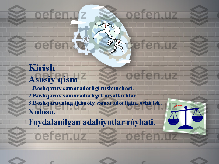 Kirish
Asosiy qism
1.Boshqaruv samaradorligi tushunchasi.
2.Boshqaruv samaradorligi kòrsatkichlari.
3.Boshqaruvning ijtimoiy samaradorligini oshirish.
Xulosa.
Foydalanilgan adabiyotlar ròyhati.
    