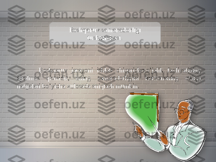 Boshqaruv samaradorligi 
tushunchasi.
Boshqaruv 	jarayoni	 	ishlab	 	chiqarish-xo’jalik	 	faoliyatining	 
ajralmas	
 	qismidir,	 	uning	 	samaradorligini	 	korxonaning	 	oxirgi	 
natijalari	
 bo’yicha	 xulosada	 aniqlash	 mumkin.  