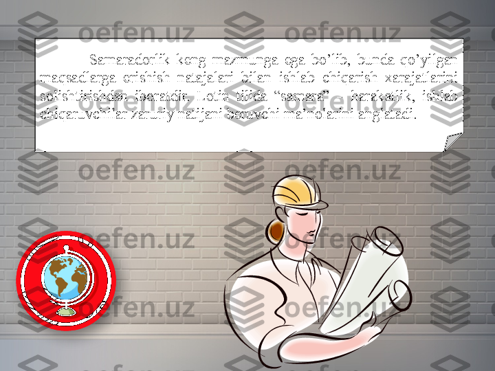 Samaradorlik keng	 mazmunga	 ega	 bo’lib,	 bunda	 qo’yilgan	 
maqsadlarga	
 	erishish	 	natajalari	 	bilan	 	ishlab	 	chiqarish	 	xarajatlarini	 
solishtirishdan	
 iboratdir.	 Lotin	 tilida	 “samara”	 –	 harakatlik,	 ishlab	 
chiqaruvchilar	
 zaruriy	 natijani	 beruvchi	 ma’nolarini	 anglatadi.	   