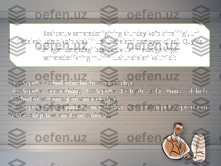 Boshqaruv samaradorligining	 shunday	 ko’p	 qirraliligi,	 uni	 
ifodalash	
 uchun	 ko’p	 shaklli	 tushunchalarni	 namoyon	 qiladi.	 Quyida	 
hohlagan	
 darajadagi	 boshqaruv	 tizimi	 asosiga	 kirgan	 
samaradorlikning	
 muhim	 tushunchalari	 keltirildi:
-boshqaruv	
 xodimlari	 mehneti	 samaradorligi;
-boshqaruv	
 	apparatining	 	boshqaruv	 	faoliyati	 	yoki	 	uning	 	alohida	 
bo’limlari	
 va	 tarmoqlari	 samaradorligi;
-boshqaruv	
 	jarayonining	 	samaradorligi	 	(aniq	 	boshqaruv	 	qarorlarini	 
ishlab	
 chiqish	 va	 amalgam	 oshirish);  