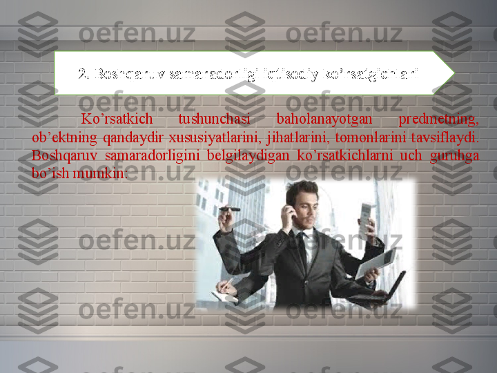 2. Boshqaruv samaradorligi iqtisodiy ko’rsatgichlari
Ko’rsatkich 	tushunchasi	 	baholanayotgan	 	predmetning,	 
ob’ektning	
 qandaydir	 xususiyatlarini,	 jihatlarini,	 tomonlarini	 tavsiflaydi.	 
Boshqaruv	
 	samaradorligini	 	belgilaydigan	 	ko’rsatkichlarni	 	uch	 	guruhga	 
bo’ish	
 mumkin: 