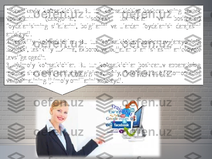 1.Texnikaviy 	ko’rsatkichlar.	 	Bu	 	tur	 	ko’rsatkichlar	 	boshqaruvning	 	texnik	 
vositalarini	
 	(dastgohlar,	 	hisoblash	 	texnikalari	 	va	 	boshqalar)	 
foydalanishning	
 	sifatlarini,	 	belgilarini	 	va	 	ulardan	 	foydalanish	 	darajasini	 
aniqlaydi.
2.Tashkiliy	
 	ko’rsatkichlar.	 	Bu	 	tur	 	ko’rsatkichlar	 	boshqaruv	 	jarayoninig	 
tuzilishi,	
 tashkiliy	 tuzilma,	 axborot	 va	 hujjatlar	 bilan	 ishlashni	 aniqlovchi	 
tavsifga	
 egadir.
3.	
 	Ijtimoiy	 	ko’rsatkichlar.	 	Bu	 	tur	 	ko’rsatkichlar	 	boshqaruv	 	apparatining	 
mehnat	
 shartlarini,	 sanitariya	 gigiena,	 ruhiy,	 fiziologik,	 estetik	 tomonlarini	 
va	
 mehnatining	 ijtimoiy	 omillarini	 aniqlaydi.	  