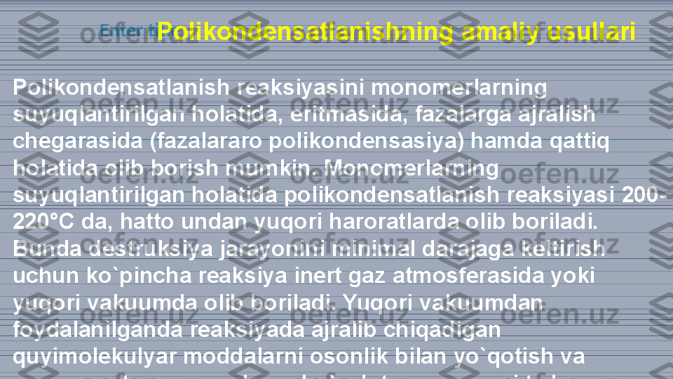 Enter title
                          P olikondensatlanishning amaliy usullari
Polikondensatlanish reaksiyasini monomerlarning 
suyuqlantirilgan holatida,  eritmasid a, fazalarga ajralish 
chegarasida (fazalararo polikondensasiya) hamda  qattiq 
holatida olib borish mumkin . Monomerla rning 
suyuqlantirilgan holatida polikondensatlanish reaksiyasi  200-
22 0°C da, hatto undan yuqori haroratlarda olib boriladi. 
Bunda destruksiya  jarayoni ni minimal darajaga keltirish 
uchun ko`pincha reaksiya inert gaz  atmosf erasida yoki 
yuqori vakuumda olib boriladi. Yuqori  vaku umdan 
foyda lanilganda reaksiyada ajralib chiqadigan 
quyimolekulyar moddalarni osonlik  bila n yo`qotish va 
muvozanatni polimer hosil bo`lish tomoniga siljitish 
imkoniyati 
vujudga keladi.  