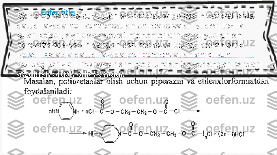 Enter title
Monomerlarning suyuqlanish haroratlariga yaqin haroratlarda 
qattiq fazada  poliko ndensatlanish reaksiyalari yuqori tezlik 
bilan ketadi, ayniqsa harorat  monom erlarning suyuqlanish 
haroratlariga yaqinlashgan sari reaksiya tezligi  keskin  ortib 
ketadi. Odatda qattiq fazada polikondensatlanish kukun 
holidagi  chiziqli  monomerlarni yoki undan tayyorlangan pardani 
qizdirish orqali olib  boriladi. 