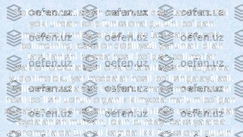 Polikondensatlanish reaksiyasi deb, tarkibida ikki 
yoki undan ko`p  funksi onal guruhi bo`lgan 
monomerlarni ng  bir-biri bilan ta'sirlanishi yok i 
polimerning reaksion qobiliyatli guruhlari bilan 
ta'sirlanishi hamda hosi l  bo`lgan  poli merlar 
makromolekulalarini o`zaro   ta'sirlanishi natijasida 
yuqorimolekulyar moddalar hosil   bo`lishiga aytiladi. 
Polikondensatlanish natijasida  makrom olekulalarni 
hosil bo`lishi uchun organik kimyoda ma'lum bo`lgan  
xohlagan  kondensatlanish  yoki bi rikish reaksiyasidan 
foydalanish mumkin, lekin  bund ay reaksiyalarda 
monomerlarda turli xil kamida ikki funksional guruhi 
bo lishʻ i kerak.  