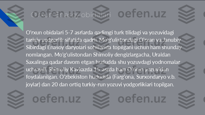 O’rxun Enasoy obidalari
O'rxun obidalari 5-7 asrlarda qadimgi turk tilidagi va yozuvidagi 
tarixiy yodgorlik sifatida qadrli. Mo'g'ulistondagi O’rxan va Janubiy 
Sibirdagi Enasoy daryolari sohillarida topilgani uchun ham shunday 
nomlangan. Mo'g'ulistondan Shimoliy dengizlargacha, Uraldan 
Saxalinga qadar davom etgan hududda shu yozuvdagi yodnomalar 
uchraydi. Shimoliy Kavkazda 15-asrda ham O'rxun yozuvidan 
foydalanilgan. O'zbekiston hududida (Farg'ona, Surxondaryo v.b. 
joylar) dan 20 dan ortiq turkiy-run yozuvi yodgorlikiari topilgan.  