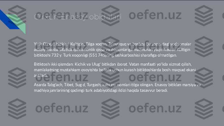 O’rxun Enasoy obidalari
Yirik O’rxun bitikiari Kultigin, Bilga xoqon, To'nyuquq va boshqa bu yozuvdagi yodnomalar 
adabiy manba sifatida qahramonlik qissa va dostonlariga mazmunan yaqin keiadi. Kultigin 
bitiktoshi 732 y. Turk xoqonligi (551 745)ning Iashkarboshisi sharafiga o'rnatilgan. 
Bitiktosh ikki qismdan: Kichik va Ulug’ bitikdan iborat. Vatan manfaati yo’lida xizmat qilish, 
mamlakatning mustahkam osoyishta bo’lishi uchun kurash bitiktoshlarda bosh maqsad ekani 
aytiladi. 
Asarda Tabg'ach, Tibet, Sug d, Turgash, kabi joy nomlari tilga olingan. Enasoy bitiklan marsiya va 
madhiya janrlarining qadimgi turk adabiyotidagi ildizi haqida tasavvur beradi.  