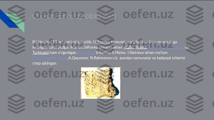 O’rxun Enasoy obidalari
Bitiktoshlar 19 asr oxirlarida topilib, U. Tomsen  tomonidan oʻqilgan va ilmiy muomalaga 
kiritilgan. Baʼzi yodgorliklar deshifrovka qilingan emas.  AQSh ,  Polsha ,  Vengriya ,  Finlyandiya  va 
Turkiyada  ham oʻrganilgan.  Rossiyada  V.Radlov, S.Malov, I.Stebleva ishlari maʼlum. 
Oʻzbekistonda   Fitrat , A.Qayumov, N.Rahmonov v.b. asardan namunalar va tadqiqot ishlarini 
chop qildirgan. 