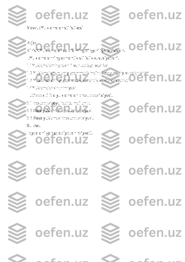 Mavzu:Yuklamalar stilistikasi
Reja:
Kirish.Yuklamalar va ularning o‘rganilish tarixidan.
I.Yuklamalarning semantik-stilistik xususiyatlari.
1.1Yuklamalarning tasnifi va nutqdagi vazifasi.
1. 2  Yuklamalar umumiy grammatik ma’nosining   nutqiy   voqelanishi .
1. 3   Yuklamalarning grammatik,semantik va stilistik tabiati.
1.4Yuklamalar sinonimiyasi.
II.O‘zbek tilida yuklamalar prezuppozitsiyasi.
2.1Presuppozitsiya haqida ma’lumot.
2.2  Ham  yuklamasi presuppozitsiyasi.
2.3  Yana  yuklamasi presuppozitsiyasi .
Xulosa.
Foydalanilgan adabiyotlar ro‘yxati. 