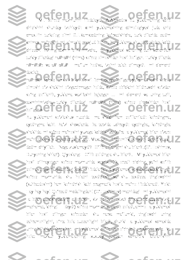 -MI.   So‘roq   mazmunini   ifodalaydi.   A.Ahmedov   bu   yuklamaning   kelib
chiqishini   shunday   izohlaydi:   «-mi   yuklamasining   etimologiyasi   juda   aniq
emas.Fin   turkolog   olimi   G.I.Ramstedtning   ko‘rsatishicha,   turk   tillarida   qadim
«nima»   ma’nosini   mi   olmoshi   mavjud   bo‘lib,   bu   yuklama   shu   olmoshdan   kelib
chiqqan.   Bizning   taxmin   qilishimizcha,   -mi   yuklamasi   va   uning   turli   variantlari
turkiy tillardagi na//ne//ni (nima) so‘roq olmoshidan hosil bo‘lgan. Turkiy tillarda
n//m//b//p   va   a//   e//u//i   -   ma’lum   hodisa,   izohni   talab   qilmaydi.   -mi   elementi
dastlab
na//ne//ni so‘roq olmoshi bilan bir xil formaga ega bo‘lgan, ya’ni na//ne//ni so‘roq
olmoshi   o‘z   shaklini   o‘zgartirmagan   holda,   so‘roq   ob’ektini   bildiruvchi   so‘zdan
so‘ng   qo‘llanib,   yuklama   vazifasini   bajargan   …   -mi   elementi   va   uning   turli,
taxminimizcha,   turkiy   tillardagi   na//ne//ni   (nima)   so‘roq   olmoshidan   hosil
bo‘lgan.»
Bu   yuklamani   so‘zlashuv   nutqida   –ma   shakli   ham   qo‘llaniladi:   ko‘rdingma,
aytdingma   kabi.   Ba’zi   shevalarda   -ba   tarzida   uchraydi:   ayttingba,   ko‘rdingba
shaklida.-mi so‘roq ma’nosini yuzaga keltirishiga ko‘ra -a yuklamasi bilan o‘zaro
ma’nodoshlik munosabatida bo‘ladi. Masalan: - G‘irromlik qilmasin-da,bo‘lmasa!-
dedim chiyillab. - Nega zuvlamaydi?- O‘lib qoldingmi shu bilan?..(O‘.Hoshimov,
Dunyoning ishlari). Qiyoslang: - O‘lib qolding-a shu bilan?.. –Mi yuklamasi bilan
hosil   qilinayotgan   so‘roq   mazmunida   xayrixohlik   orqali   piching,   ya’ni   «o‘lib
qolmasding» mazmunidagi kesatiq ifodalansa, -a yuklamasi vositasida shakllangan
so‘roq   mazmunida   shu   holatni   tasdiqlash   va   shu   tasdiqqa   tinglovchini
(suhbatdoshni)   ham   ko‘ndirish   kabi   pragmatik   hosila   ma’no   ifodalanadi.   Yoki:
Hay-hay-hay!   Qo‘rqadi   medalingdan!   (O‘.Hoshimov)   matnidagi   –mi   yuklamasini
–a   bilan   almashtirsak   (“Ie,   onaxon,   siz   Qahramonsiza?   O‘nta   bola   tuqqansiz-a,
marhamat, kiring! — deydi) so‘roq mazmuni saqlanib qoladi, ammo –a yuklamasi
bilan   hosil   qilingan   so‘roqdan   shu   narsa   ma’lumki,   tinglovchi   uning
qahramonligini,   o‘nta   bola   tuqqanligini   biladi,   chunki   –a   yuklamasi   semasida
uning bilishiga ishora bor. –mi yuklamasi qo‘llangan o‘rinda bu mazmun yo‘q. Bu
holat   mazkur   yuklamalarning   xususiy   jihatdan   semantik   farqlanishini 