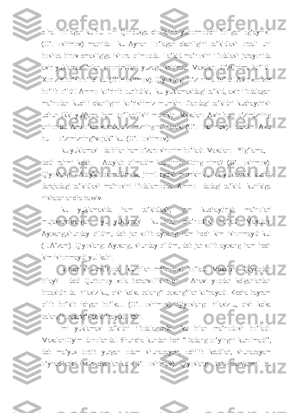 e-ha!   To‘lagan-ku   bu!   Uni   Qonqusga   cho‘ktirib   yubormoqchi   bo‘lgan   og‘aynisi.
(O‘.Hoshimov)   matnida   –ku   Aynan   To‘lagan   ekanligini   ta’kidlash   orqali   uni
boshqa   birov   emasligiga   ishora   qilmoqda.   Ta’kid   ma’nosini   ifodalash   jarayonida
axir   yuklamasi   bilan   sinonimlikni   yuzaga   keltiradi.   Masalan:   O‘zi   nima   bo‘ldi!
Xor-zor bo‘lib o‘ldi-ku! (O‘.Hoshimov). Qiyoslang: O‘zi nima bo‘ldi! Axir xor-zor
bo‘lib   o‘ldi!   Ammo   ko‘rinib   turibdiki,   -ku   yuklamasidagi   ta’kid,   axir   ifodalagan
ma’nodan   kuchli   ekanligini   ko‘rishimiz   mumkin.   Gapdagi   ta’kidni   kuchaytirish
uchun   ikki   yuklama   ham   qo‘llanilishi   mumkin.   Masalan:   Axir   bu...   o‘zimizning
anhor-ku! Ana o‘sha xarrak, o‘zimizning na’matak! (O‘.Hoshimov). Tanidim! Axir
bu — o‘zimizning“vojak”-ku! (O‘.Hoshimov).
-ku yuklamasi –da bilan ham o‘zaro sinonim bo‘ladi. Masalan: - Yig‘lama, -
dedi   rahmi   kelib.   -   Ataylab   qilmadim-ku,   jinni!   Oting   nima?   (O‘.Hoshimov).
Qiyoslang:   -   Ataylab   qilmadim-da,   jinni!   aytish   mumkinki,   -ku   yuklamasi   kuchli
darajadagi   ta’kidlash   ma’nosini   ifodalamoqda.   Ammo   –dadagi   ta’kid   –kunikiga
nisbatan ancha passiv.
-ku   yuklamasida   ham   ta’kidlash,   ham   kuchaytirish   ma’nolari
mujassamlashgan.   –yu   yuklamasi   –ku   bilan   ma’nodosh   bo‘ladi.   Masalan:
Aytsang,shunday   qildim,   deb   jar   solib   aytsang   ham   hech   kim   ishonmaydi-ku!
(E.A’zam).   Qiyoslang:   Aytsang,   shunday   qildim,  deb   jar   solib   aytsang   ham   hech
kim ishonmaydi-yu! kabi.
-u   ham   shu   ma’noda   –ku   bilan   ma’nodosh   bo‘ladi.   Masalan:   -Qayoqdan
bilay?   -   dedi   Qurbonoy   xola   beparvolik   bilan.   -   Anavi   yoqdan   kelganlardan
bittasidir-da. Bilasiz-ku, qish kelsa qalang‘i-qasang‘ilar ko‘payadi. Kecha bayram
qilib   bo‘kib   ichgan   bo‘lsa...   (O‘.Hoshimov).   Qiyoslang:   Bilasiz-u,   qish   kelsa
qalang‘i-qasang‘ilar ko‘payadi. kabi.
-mi   yuklamasi   ta’kidni   ifodalaganda   –ku   bilan   ma’nodosh   bo‘ladi.
Masalan:Oyim   donolar-da!   Shuncha   kundan   beri   “Dadang   to‘yingni   kurolmadi”,
deb   ma’yus   tortib   yurgan   odam   shunaqayam   ochilib   ketdilar,   shunaqayam
o‘ynadilarki!   Balo   ekanlar-ku!   (O‘.Hoshimov).   Qiyoslang:   Balo   ekanlarmi!   Bu 