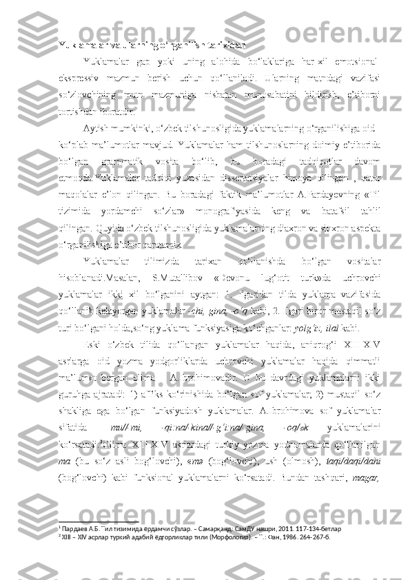 Yuklamalar va ularning o‘rganilish tarixidan
Yuklamalar   gap   yoki   uning   alohida   bo‘laklariga   har-xil   emotsional-
ekspressiv   mazmun   berish   uchun   qo‘llaniladi.   Ularning   matndagi   vazifasi
so‘zlovchining   matn   mazmuniga   nisbatan   munosabatini   bildirish,   e’tiborni
tortishdan iboratdir.
Aytish mumkinki, o‘zbek tilshunosligida yuklamalarning o‘rganilishiga oid
ko‘plab   ma’lumotlar   mavjud.   Yuklamalar   ham   tilshunoslarning   doimiy   e’tiborida
bo‘lgan   grammatik   vosita   bo‘lib,   bu   boradagi   tadqiqotlar   davom
etmoqda.Yuklamalar   tadqiqi   yuzasidan   dissertatsiyalar   himoya   qilingan   ,   qator
maqolalar   e’lon   qilingan.   Bu   boradagi   faktik   ma’lumotlar   A.Pardayevning   «Til
tizimida   yordamchi   so‘zlar»   monografiyasida   keng   va   batafsil   tahlil
qilingan. 1
Quyida o‘zbek tilshunosligida yuklamalarning diaxron va sinxron aspekta
o‘rganilishiga e’tibor qaratamiz.
Yuklamalar   tilimizda   tarixan   qo‘llanishda   bo‘lgan   vositalar
hisoblanadi.Masalan,   S.Mutallibov   «Devonu   lug‘otit   turk»da   uchrovchi
yuklamalar   ikki   xil   bo‘lganini   aytgan:   1.   Ilgaridan   tilda   yuklama   vazifasida
qo‘llanib kelayotgan yuklamalar   -chi, gina, -o‘q   kabi, 2. Ilgari biror mustaqil so‘z
turi bo‘lgani holda,so‘ng yuklama funksiyasiga ko‘chganlar:  yolg‘iz, ilal  kabi.
Eski   o‘zbek   tilida   qo‘llangan   yuklamalar   haqida,   aniqrog‘i   XIII-XIV
asrlarga   oid   yozma   yodgorliklarda   uchrovchi   yuklamalar   haqida   qimmatli
ma’lumot   bergan   olima   –   A.Ibrohimovadir.   U   bu   davrdagi   yuklamalarni   ikki
guruhga   ajratadi:   1)   affiks   ko‘rinishida   bo‘lgan   sof   yuklamalar;   2)   mustaqil   so‘z
shakliga   ega   bo‘lgan   funksiyadosh   yuklamalar.   A.Ibrohimova   sof   yuklamalar
sifatida   –mu//-mi,   -qi:na/-kina//-g‘i:na/-gina,   -oq/ kℴ   yuklamalarini
ko‘rsatadi. 2
Olima   XIII-XIV   asrlardagi   turkiy   yozma   yodnomalarda   qo‘llanilgan
ma   (bu   so‘z   asli   bog‘lovchi),   emə   (bog‘lovchi),   ush   (olmosh),   taqi/daqi/dahi
(bog‘lovchi)   kabi   funksional   yuklamalarni   ko‘rsatadi.   Bundan   tashqari,   magar,
1
 Пардаев А.Б. Тил тизимида ёрдамчи сўзлар. – Самарқанд: СамДУ нашри, 2011. 117-134-бетлар
2
 XIII – XIV асрлар туркий адабий ёдгорликлар тили (Морфология). – Т.: Фан, 1986. 264-267-б. 