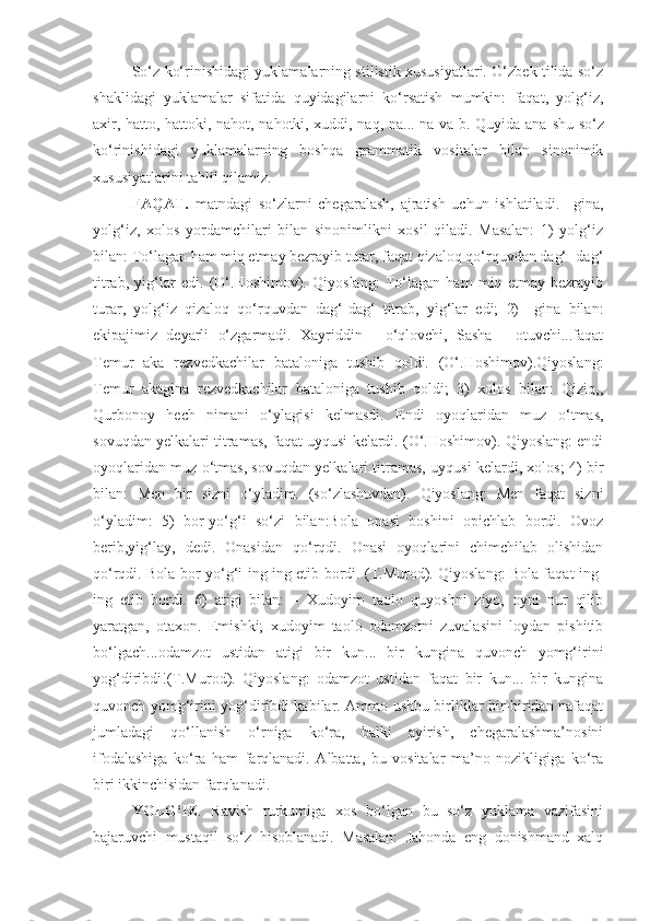 So‘z ko‘rinishidagi yuklamalarning stilistik xususiyatlari. O‘zbek tilida so‘z
shaklidagi   yuklamalar   sifatida   quyidagilarni   ko‘rsatish   mumkin:   faqat,   yolg‘iz,
axir, hatto, hattoki, nahot, nahotki, xuddi, naq, na... na va b. Quyida ana   shu so‘z
ko‘rinishidagi   yuklamalarning   boshqa   grammatik   vositalar   bilan   sinonimik
xususiyatlarini tahlil qilamiz.
FAQAT.   matndagi   so‘zlarni   chegaralash,   ajratish   uchun   ishlatiladi.   –gina,
yolg‘iz,   xolos   yordamchilari   bilan   sinonimlikni   xosil   qiladi.   Masalan:   1)   yolg‘iz
bilan: To‘lagan ham miq etmay bezrayib turar, faqat qizaloq qo‘rquvdan dag‘- dag‘
titrab,   yig‘lar   edi.   (O‘.Hoshimov).   Qiyoslang:   To‘lagan   ham   miq   etmay   bezrayib
turar,   yolg‘iz   qizaloq   qo‘rquvdan   dag‘-dag‘   titrab,   yig‘lar   edi;   2)   –gina   bilan:
ekipajimiz   deyarli   o‘zgarmadi.   Xayriddin   -   o‘qlovchi,   Sasha   -   otuvchi...faqat
Temur   aka   rezvedkachilar   bataloniga   tushib   qoldi.   (O‘.Hoshimov).Qiyoslang:
Temur   akagina   rezvedkachilar   bataloniga   tushib   qoldi;   3)   xolos   bilan:   Qiziq,,
Qurbonoy   hech   nimani   o‘ylagisi   kelmasdi.   Endi   oyoqlaridan   muz   o‘tmas,
sovuqdan yelkalari titramas, faqat uyqusi kelardi. (O‘.Hoshimov). Qiyoslang: endi
oyoqlaridan muz o‘tmas, sovuqdan yelkalari titramas, uyqusi kelardi, xolos; 4) bir
bilan:   Men   bir   sizni   o‘yladim.   (so‘zlashuvdan).   Qiyoslang:   Men   faqat   sizni
o‘yladim:   5)   bor-yo‘g‘i   so‘zi   bilan:Bola   onasi   boshini   opichlab   bordi.   Ovoz
berib,yig‘lay,   dedi.   Onasidan   qo‘rqdi.   Onasi   oyoqlarini   chimchilab   olishidan
qo‘rqdi. Bola bor-yo‘g‘i ing-ing etib bordi. (T.Murod). Qiyoslang: Bola faqat ing-
ing   etib   bordi.   6)   atigi   bilan:   –   Xudoyim   taolo   quyoshni   ziyo,   oyni   nur   qilib
yaratgan,   otaxon.   Emishki;   xudoyim   taolo   odamzotni   zuvalasini   loydan   pishitib
bo‘lgach...odamzot   ustidan   atigi   bir   kun...   bir   kungina   quvonch   yomg‘irini
yog‘diribdi!(T.Murod).   Qiyoslang:   odamzot   ustidan   faqat   bir   kun...   bir   kungina
quvonch yomg‘irini yog‘diribdi kabilar. Ammo ushbu birliklar bir-biridan nafaqat
jumladagi   qo‘llanish   o‘rniga   ko‘ra,   balki   ayirish,   chegaralashma’nosini
ifodalashiga   ko‘ra   ham   farqlanadi.   Albatta,   bu   vositalar   ma’no   nozikligiga   ko‘ra
biri ikkinchisidan farqlanadi.
YOLG‘IZ .   Ravish   turkumiga   xos   bo‘lgan   bu   so‘z   yuklama   vazifasini
bajaruvchi   mustaqil   so‘z   hisoblanadi.   Masalan:   Jahonda   eng   donishmand   xalq 