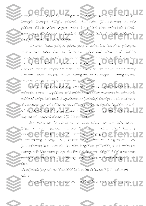 bilasizmi,   kim?   Avstraliya   aborigenlari!   Og‘ir   jinoyat   qilganni   qamamaydi.
Otmaydi.   Osmaydi.   YOlg‘iz   qoldiradi.   Bitta   o‘zini!   (O‘.Hoshimov).   Bu   so‘z
yuklama   sifatida   yakka,   yagona,   tanho,   bir   so‘zlari   bilan   ma’nodosh   bo‘ladi.
Ammo   yolg‘iz   so‘zining   bu   boradagi   faolligi   uni   ko‘p   o‘rinlarda   yuklamalar
sirasiga qarashni odat tusiga kiritgan.
Umuman,   faqat,   yolg‘iz,   yakka,   yagona,   tanho,   bir,   faqatgina,   yolizgina,
birgina   kabi   yuklamalari   va   funksional   yuklamalari   o‘zaro   ma’nodoshlik
munosabatda bo‘lsa-da, ya’ni matnda biri ikkinchisi o‘rnida bemalol qo‘llanib kela
olsa-da, biroq ular o‘zlarining xususiy farqlanishlariga ega. Ularning ushbu o‘ziga
xosliklari   matndan   anglashilib   turadi.   Shunga   kura   ular   ba’zan   bir-birlarining
o‘rnilarida   erkin   almashsa,   ba’zan   buning   imkoni   bo‘lmaydi.   Ularning   matnda
tanlab ishlatilishi uslubiy talab bilan amalga oshiriladi.
AXIR .   Bu   yuklama   o‘zi   bog‘lanib   kelgan   sintaktik   qismga   ko‘proq   ta’kid
ma’nosini   beradi.  Bu  yuklama  so‘zlovchining  voqelikka   munosabatini  aniqlashda
muhim ahamiyat kasb etadi. Bu yuklamaning jumladagi ahamiyatini bilish uchun u
ishtirok etgan jumlani qo‘llangan va qo‘llanmagan holda qiyoslab ko‘rishning o‘zi
kifoya.   Bu   yuklama   o‘zi   ishtirok   etgan   matndagi   gumon   ma’nosini   ta’kidlaydi:   -
Buy-bastini ilg‘agandirsiz, axir! (O‘.Hoshimov).
Axir   yuklamasi   o‘zi   qatnashgan   jumladagi   so‘roq  mazmunini   ta’kidlaydi:   -
Qilgan   ishingiz   jinoyat   ekanini   bilasizmi?   -   Nega,   jinoyat   bo‘larkan?   Rabochiy
klass dam olishi kerakmi axir? (O‘.Hoshimov); - eshigingizni taqillatgan grajdanin
SHomatovning   boshiga   araq   shishasi   bilan   urmoqchi   bo‘lgansizmi   axir?
(O‘.Hoshimov)   kabi.   Jumlada   –ku   bilan   birgalikda   qo‘llanilib,   ta’kid   ma’nosini
kuchaytiradi: Men necha yoshga chiqdim o‘zi? Yigirma ikkiga?! Yo‘g‘-e, axir men
etmish   ikkidaman-ku!   (O‘.Hoshimov);   Keyin   o‘ylasam,   kapitan   to‘g‘ri   qilgan
ekan.
Ekipajimieda jang ko‘rgan biron kishi bo‘lishi kerak-ku, axir? (O‘.Hoshimov)
kabilar.
Axir yuklamasi -ku endi kabi ayrim vositalar bilan sinonimlikni hosil qiladi. 