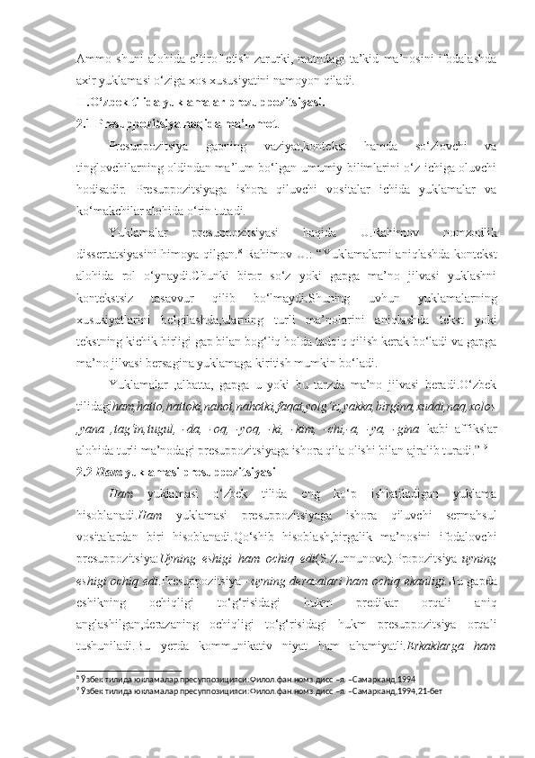 Ammo   shuni   alohida   e’tirof   etish   zarurki,   matndagi   ta’kid   ma’nosini   ifodalashda
axir yuklamasi o‘ziga xos xususiyatini namoyon qiladi.
II.O‘zbek tilida yuklamalar prezuppozitsiyasi.
2.1 Presuppozitsiya haqida ma’lumot .
Presuppozitsiya   gapning   vaziyat,kontekst   hamda   so‘zlovchi   va
tinglovchilarning oldindan ma’lum bo‘lgan umumiy bilimlarini o‘z ichiga oluvchi
hodisadir.   Presuppozitsiyaga   ishora   qiluvchi   vositalar   ichida   yuklamalar   va
ko‘makchilar alohida o‘rin tutadi.
Yuklamalar   presuppozitsiyasi   haqida   U.Rahimov   nomzodlik
dissertatsiyasini  himoya qilgan. 8
  Rahimov U.:  “Yuklamalarni  aniqlashda  kontekst
alohida   rol   o‘ynaydi.Chunki   biror   so‘z   yoki   gapga   ma’no   jilvasi   yuklashni
kontekstsiz   tasavvur   qilib   bo‘lmaydi.Shuning   uvhun   yuklamalarning
xususiyatlarini   belgilashda,ularning   turli   ma’nolarini   aniqlashda   tekst   yoki
tekstning kichik birligi gap bilan bog‘liq holda tadqiq qilish kerak bo‘ladi va gapga
ma’no jilvasi bersagina yuklamaga kiritish mumkin bo‘ladi.
Yuklamalar   ,albatta,   gapga   u   yoki   bu   tarzda   ma’no   jilvasi   beradi.O‘zbek
tilidagi ham,hatto,hattoki,nahot,nahotki,faqat,yolg‘iz,yakka,birgina,xuddi,naq,xolos
,yana   ,tag‘in,tugul,   -da,   -oq,   -yoq,   -ki,   -kim,   -chi,-a,   -ya,   -gina   kabi   affikslar
alohida turli ma’nodagi presuppozitsiyaga ishora qila olishi bilan ajralib turadi.”  9
2.2  Ham  yuklamasi presuppozitsiyasi
Ham   yuklamasi   o‘zbek   tilida   eng   ko‘p   ishlatiladigan   yuklama
hisoblanadi. Ham   yuklamasi   presuppozitsiyaga   ishora   qiluvchi   sermahsul
vositalardan   biri   hisoblanadi.Qo‘shib   hisoblash,birgalik   ma’nosini   ifodalovchi
presuppozitsiya: Uyning   eshigi   ham   ochiq   edi (S.Zunnunova).Propozitsiya- uyning
eshigi ochiq edi .Presuppozitsiya – uyning derazalari  ham ochiq ekanligi. Bu gapda
eshikning   ochiqligi   to‘g‘risidagi   hukm   predikar   orqali   aniq
anglashilgan,derazaning   ochiqligi   to‘g‘risidagi   hukm   presuppozitsiya   orqali
tushuniladi.Bu   yerda   kommunikativ   niyat   ham   ahamiyatli. Erkaklarga   ham
8
  Ўзбек тилида юкламалар пресуппозицияси : Филол.фан.номз.дисс –я.  – Самарканд ,1994
9
  Ўзбек тилида юкламалар пресуппозицияси : Филол.фан.номз.дисс –я.  – Самарканд ,1994,21- бет 