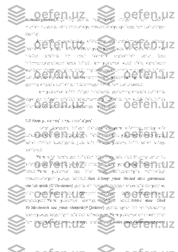 tushuntirganman (A.Qahhor)   gapida   ham   ko‘rib   o‘tilgan   holatni   kuzatish
mumkin.Bu gapda ochiq propozitsiya-presuppozitsiya-ayollarga ham  tushuntirgan
ekanligi.
Antonimik   munosabatdagi   so‘zlarning   ,tushunchalarning   biri   tabiatan
ikkinchisini   yodga   soladi.Masalan:yaxhi-yomon,katta-kichik,baland-past   va
h.k.Gap   tarkibida   biri   orqali   ikkinchisi   anglashilishi   uchun   faqat
informator,signalizator   kerak   bo‘ladi. Ham   yuklamasi   xuddi   o‘sha   signalizator
vazifasini o‘tab,bizga ishora qiladi.Tinglovchi esa antonimik munosabatda bo‘lgan
tushunchalarning   ikkinchi   komponentini   ham   yuklamasining   ishorasi   orqali
gapning sintaktik qurilishida ifodalanmagan bo‘lsa ham tushunaveradi.
Ham   yuklamasi ko‘rib o‘tilgan holatlaarda   gaplarning sintaktik qurilishida
qaysi   gap   bo‘lagini   ta’kidlab   kelsa,mazmuniy   tuzilishda   ham   xuddi   o‘sha   bo‘lak
bilan anglashilgan mazmuniy elementga –ishora qiladi.
2.3  Yana  yuklamasi presuppozitsiyasi .
Hozirgi   davrgacha   bo‘lgan   tilshunoslikda   yana   so‘zining   qanday   so‘z
turkumiga   kiritilishi   haqida   turlicha   fikrlar   bor.Ushbu   yuklamaning   matn   ichida
kelish   o‘rinlari   kuzatilganda   ,juda   ko‘p   hollarda   yuklama   bo‘lib   kelishi   ko‘zga
tashlanadi.
Yana   so‘zi   barcha   gap   bo‘laklari   bilan   birga   kela   oladi.Shuning   uchun   bu
so‘zning turli o‘rinlarida kelishini alohida tahlil etish yangi-yangi qirralarni ochib
beradi. Yana   yuklamasi   ega   bilan   birga   kelib,takroriylik   ma’nosidagi
presuppozitsiyani   yuzaga   keltiradi. Zum   o‘tmay   yana   Rashid   abzi   garmonini
cho‘zib qoldi.(O‘Hoshimov)   gapida sih-harakatni bajargan shaxs ta’kidlanyapti va
oldin   ham   Rashid   abzi   garmonini   cho‘zgan   degan   presuppozitsiyani
anglatayapti. Yana   yuklamasi   kesimga   bog‘lanib   keladi. Ertasi   kuni   Obid
Yo‘ldoshevich   uni   yana   chaqirdi(P.Qodirov )   gapida   aynan   bir   ish-harakatning
takror yuzaga kelganligini ta’kidlab ko‘rsatayapti. Yana  yuklamasi aniqlovchi bilan
ham birgalikda kelib,pressupozitsiya   anglata oladi. Lekin yana Akbarovning ovozi 