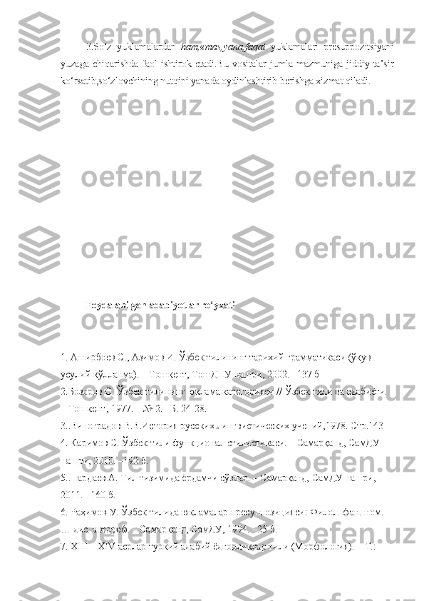 3.So‘z   yuklamalardan   ham,emas,yana,faqat   yuklamalari   presuppozitsiyani
yuzaga  chiqarishda   faol  ishtirok  etadi.Bu   vositalar   jumla  mazmuniga  jiddiy  ta’sir
ko‘rsatib,so‘zlovchining nutqini yanada oydinlashtirib berishga xizmat qiladi.
Foydalanilgan adabiyotlar ro‘yxati
1.   Аширбоев С., Азимов И. Ўзбек тилининг тарихий грамматикаси (ўқув–
усулий қўлланма). – Тошкент, ТошДПУ нашри, 2002. –137 б
2.Бозоров О. Ўзбек тилининг юклама категорияси // Ўзбек тили ва адабиёти.
– Тошкент, 1977. – № 2. –Б. 24-28.
3.. Виноградов В.В.История русских лингвистических учений , 1978. Стр.143
4.   Каримов С. Ўзбек тили функционал стилистикаси. – Самарқанд, СамДУ
нашри, 2010. –192 б.
5..Пардаев А. Тил тизимида ёрдамчи сўзлар. – Самарқанд, СамДУ нашри,
2011. –160 б.
6.   Раҳимов У. Ўзбек тилида юкламалар пресуппозицияси: Филол. фан. ном.
… дис. автореф. – Самарқанд, СамДУ, 1994. –25 б.
7.   ХIII – ХIV асрлар туркий адабий ёдгорликлар тили (Морфология). – Т.: 