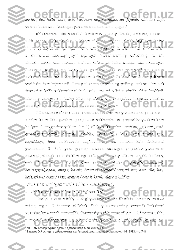 kashke, illa, hatta,  bale, axir, bas, ham, alqissa, almaqsud, filjumla  kabi fors-tojik
va arab tillaridan o‘zlashgan yuklamalarni ham tahlil qilgan. 3
«Yuklamalar - deb yozadi J.Hamdamov, - turkiy tillarda, jumladan, o‘zbek
tilida   boshqa   turkumlardagi   so‘zlarga   nisbatan   keyinroq   (lekin   bog‘lovchilardan
oldinroq)   paydo   bo‘lgan   grammatik   kategoriya   bo‘lib,   ular   modal   so‘zlar   bilan
qo‘shimchalar   orasidagi   joyni   egallaydi.   Yuklamalarning   ko‘pchiligi   ot,   fe’l,
olmosh,   ravish   kabi   mustaqil   ma’noli   so‘zlardan   kelib   chiqqan   deb   hisoblaydi.
Binobarin,   eng   qadimgi   turkiy   tilda   grammatik   jihatdan   rasmiylashgan,   alohida
turkum   bo‘lib   ajralib   chiqqan   yuklamalar   yo‘q   edi.   Ba’zi   ot   va   fe’llar   yuklama
vazifasini ham bajarar edi. Turkiy tillar taraqqiyotining qadimgi turk va o‘rta turk
davrlariga   kelib   yuklamalar   alohida   so‘z   turkumi   sifatida   ajralib   chiqa   boshladi.
Ularning   asosiy   qismi   turkiy   tillarning   o‘z   ichki   imkoniyatlari   hisobidan,   boshqa
bir qismi o‘zlashma yuklamalar hisobidan boyib bordi»
J.Hamdamov o‘zbek tilida tarixan ishlatilib kelgan yuklamalarni qo‘llanish
o‘rniga   ko‘ra   ikki   guruhga:   postpozitiv   yuklamalar   va   prepozitiv   yuklamalarga
bo‘lgan.   1.Postpozitiv   yuklamalar:   1)   affiks-yuklamalar   –mu//-mi,   -g‘i:na/-ginə/-
qi:na/-kinə,   -oq/0k,   -chu/chү,   -chi/chү,   -la/lə;   2)   so‘z   yuklamalar   -ma,   eme,
taqы/daqы,   ham   biriktiruvchi   bog‘lovchilari,   ush   olmoshi   kabi   funksional
yuklamalar.   2.   So‘z   yoki   gapning   oldidan   keladigan   prepozitiv   yuklamalar
mustaqil,   alohida   so‘z   shakliga   ega   bo‘lib,   ular   turkiy   tillarga   tegishli   bo‘lmay,
arab,   fors   tillaridan   o‘zlashtirilgan   so‘zlardir.   Bular   quyidagilar:   bəlki(m),
hattā,göyā/göyāki,   məgər,   kāshki,   hamānā,   shāyad   /   shāyad   kim,   āxir,   illā,   bas,
balə,erkən / erkin / ekən, ermish / emish, kerək, alqissa  kabilar.
I.Yuklamalarning semantik-stilistik xususiyatlari.
1.1. Yuklamalar tasnifi va nutqdagi vazifasi
Hozirgi   o‘zbek   adabiy   tilidagi   yuklamalarni   Sh.Shoabdurahmonov   maxsus
tadqiq   etgan.   O.Bozorov   «O‘zbek   tilida   yuklamalarning   semantik-funksional
xususiyatlari» nomli nomzodlik dissertatsiyasini himoya qilgan. 4
 O.Bozorov ushbu
nomzodlik dissertatsiyasida yuklamalar sirasiga quyidagilarni kiritadi:  -ki, -da, -u(-
3
 XIII – XIV асрлар туркий адабий ёдгорликлар тили. 268-271-б
4
 Базаров О. Частицы в узбекском языке: Автореф. дис. ... канд. филол. наук. - М., 1983. – с. 7–8 