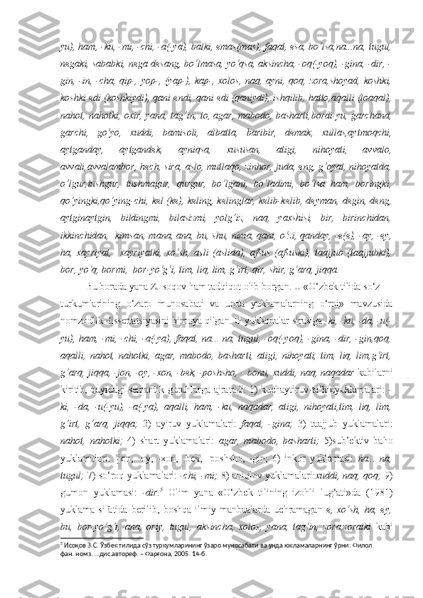 yu), ham, -ku, -mi, -chi, -a(-ya), balki, emas(mas), faqat, esa, bo‘lsa,na...na, tugul,
negaki, sababki, nega desang, bo‘lmasa, yo‘qsa, aksincha, -oq(-yoq), -gina, -dir, -
gin, -in, -cha, qip-, yop-, (yap-), kap-, xolos, naq, ayni, qoq, zora,shoyad, koshki,
koshki edi (koshkiydi), qani endi, qani edi (qaniydi), ishqilib, hatto,aqalli (loaqal),
nahot, nahotki, oxir, yana, tag‘in, to, agar, mabodo, basharti,bordi-yu, garchand,
garchi,   go‘yo,   xuddi,   bamisoli,   albatta,   baribir,   demak,   xullas,aytmoqchi,
aytganday,   aytgandek,   ayniqsa,   xususan,   atigi,   nihoyati,   avvalo,
avvali,avvalambor, hech, sira, aslo, mutlaqo, zinhor, juda, eng, g‘oyat, nihoyatda,
o‘lgur,tushgur,   tushmagur,   qurgur,   bo‘lgani,   bo‘ladimi,   bo‘lsa   ham,   boringki,
qo‘yingki,qo‘ying-chi, kel (ke), keling, kelinglar, kelib-kelib, deyman, degin, deng,
aytginaytgin,   bildingmi,   bilasizmi,   yolg‘iz,   naq,   yaxshisi,   bir,   birinchidan,
ikkinchidan,  kimsan, mana, ana, bu, shu, nima, qani, o‘zi, qanday, -e(e), -ay, -ey,
ha,   xayriyat,     xayriyatki,   xo‘sh,   asli   (aslida),   afsus   (afsuski),   taajjub   (taajjubki),
bor, yo‘q, bormi,  bor-yo‘g‘i, tim, liq, lim, g‘irt, qir, shir, g‘arq, jiqqa.
Bu borada yana Z.Isoqov ham tadqiqot olib borgan. U «O‘zbek tilida so‘z
turkumlarining   o‘zaro   munosabati   va   unda   yuklamalarning   o‘rni»   mavzusida
nomzodlik dissertatsiyasini himoya qilgan. U yuklamalar sirasiga  -ki, -ku, -da, -u(-
yu), ham, -mi, -chi, -a(-ya), faqat, na... na, tugul, -oq(-yoq), -gina, -dir, -gin,qoq,
aqalli,   nahot,   nahotki,   agar,   mabodo,   basharti,   atigi,   nihoyati,   tim,   liq,   lim,g‘irt,
g‘arq, jiqqa, -jon, -oy, -xon, -bek, -poshsho, - bonu, xuddi, naq, naqadar  kabilarni
kiritib, quyidagi semantik guruhlarga ajratadi: 1) kuchaytiruv-ta’kidyuklamalari:   -
ki,   -da,   -u(-yu),   -a(-ya),   aqalli,   ham,   -ku,   naqadar,   atigi,   nihoyati,tim,   liq,   lim,
g‘irt,   g‘arq,   jiqqa;   2)   ayiruv   yuklamalari:   faqat,   -gina;   3)   taajjub   yuklamalari:
nahot,   nahotki;   4)   shart   yuklamalari:   agar,   mabodo,   basharti;   5)sub’ektiv   baho
yuklamalari:   -jon,   -oy,   -xon,   -bek,   -poshsho,   -gin;   6)   inkor   yuklamasi:   na...   na,
tugul;  7) so‘roq yuklamalari:   -chi, -mi;  8) aniqlov yuklamalari: xuddi, naq, qoq;  9)
gumon   yuklamasi:   -dir. 5
  Olim   yana   «O‘zbek   tilining   izohli   lug‘ati»da   (1981)
yuklama  sifatida   berilib,  boshqa   ilmiy  manbaalarda   uchramagan   e,  xo‘sh,   ha,   ey,
bu,   bor-yo‘g‘i,   ana,   oriy,   tugul,   aksincha,   xolos,   yana,   tag‘in,   zora,zoraiki   kabi
5
 Исоқов З.С. Ўзбек тилида сўз туркумларининг ўзаро муносабати ва унда юкламаларнинг ўрни: Филол.  
фан. номз. …дис.автореф. – Фарғона, 2005. 14-б. 