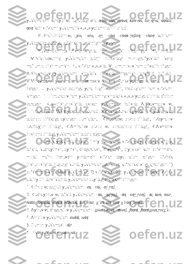 yuklamalarni sanaydi va lug‘atdagi   o‘z, qani, shu, mana, kimsan, bir,ayni, aqalli,
qoq  kabi so‘zlarni yuklamalik xususiyatlarini tahlil qiladi.
Sh.Shahobiddinova   -jon,   -xon,   -oy,   -cha,   -chak-(a)loq,   -choq   kabilarni
yuklamalar qatoriga qo‘shish mumkinligini aytgan.
Yuklamalar   rus   tilshunosligida   ham   batafsil   o‘rtanilgan.   Bu   borada
T.M.Nikolaevaning   yuklamalar   tadriji   borasidagi   monografiyasidan   keng
ma’lumot olish mumkin. Bu so‘zlar xususida M.Lomonosov ham to‘xtalib o‘tgan.
A.Shaxmatov   yuklamalarni   sintaktik   ob’ektda   o‘rganish   tarafdori   bo‘lgan.
V.Vinogradov   yuklamalarni   ekspressiv–stilistik   funksiyalariga   alohida   urg‘u
bergan.   U   yuklamalar   qatoriga   yana   bog‘lovchilarni,   predloglarni   ham   so‘zlarni
kiritgan. F.F.Fortunatov ham yuklamalarning sintaktik xususiyatiga alohida e’tibor
qaratgan.   Rus   tilshunosligida   asosan   yuklamalar   bahsida   A.Shaxmatov   va
F.Fortunatovlar fikri tayanch hisoblanadi. XX asrda turkologiyada ham yuklamalar
tadqiqot   ob’ektiga   aylangan.   Jumladan,   F.Kenjebaeva   qozoq   tilidagi,   F.Zeynalov
ozarbayjon   tilidagi,   K.Amiraliev   qozoq   va   qoraqalpoq   tilidagi,   K.Axmerov
boshqird tilidagi yuklamalarni tadqiq etgan.
Umuman, yuklamalar barcha ilmiy manbalarda so‘zlarga yoki gapga so‘roq,
ta’kid,   kuchaytirish,   ayirish,   chegaralash,   o‘xshatish,   qiyoslash   kabi   qo‘shimcha
modal   ma’no   beruvchi   yordamchi   so‘zlar   deya   talqin   etilgan.   O‘zbek
tilshunosligida bugungi kunda yuklamalar tuzilishiga ko‘ra ikki xilga ajratilgan: 1)
qo‘shimcha shaklidagi yuklamalar; 2) so‘z shaklidagi yuklamalar. Hozirgi o‘zbek
adabiy tili darsliklarida yuklamalar quyidagicha tasnif qilingan:
1. So‘roq va taajjub yuklamalari:  -mi, -chi, -a(-ya).
2.   Kuchaytiruv   va   ta’kid   yuklamalari:   -ku,   -u(-yu),   -da,   -oq(-yoq),   -ki,-kim,   axir,
hatto, hattoki, nahot, nahotki, tim, shir, g‘irt, liq, lim, g‘raq, jiqqa.
3. Ayiruv va chegaralov yuklamalari:  -gina (-kina, -qina), faqat, faqatgina,yolg‘iz.
4. Aniqlov yuklamalari:  xuddi, naq.
5. Gumon yuklamasi:  -dir.
6. Inkor yuklamasi:  na... na. 