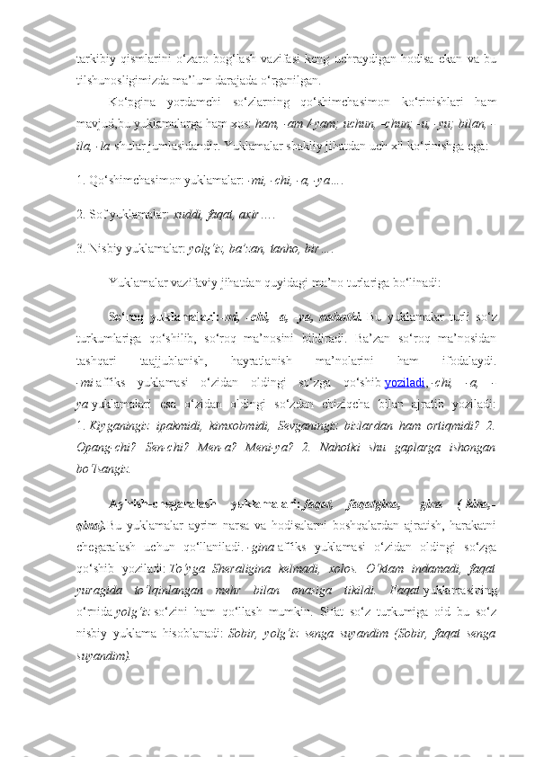 tarkibiy   qismlarini   o‘zaro   bog‘lash   vazifasi   keng   uchraydigan   hodisa   ekan   va   bu
tilshunosligimizda ma’lum darajada o‘rganilgan.
Ko‘pgina   yordamchi   so‘zlarning   qo‘shimchasimon   ko‘rinishlari   ham
mavjud,bu yuklamalarga ham xos:   ham, -am /-yam; uchun, -chun; -u, -yu; bilan, -
ila, -la   shular jumlasidandir. Yuklamalar shakliy jihatdan uch xil ko‘rinishga ega:
1. Qo‘shimchasimon yuklamalar:   -mi, -chi, -a, -ya… .
2. Sof yuklamalar:   xuddi, faqat, axir ….
3. Nisbiy yuklamalar:   yolg‘iz, ba’zan, tanho, bir… .
Yuklamalar vazifaviy jihatdan quyidagi ma’no turlariga bo‘linadi:
So‘roq   yuklamalari: -mi,   -chi,   -a,   -ya,   nahotki.   Bu   yuklamalar   turli   so‘z
turkumlariga   qo‘shilib,   so‘roq   ma’nosini   bildiradi.   Ba’zan   so‘roq   ma’nosidan
tashqari   taajjublanish,   hayratlanish   ma’nolarini   ham   ifodalaydi.
-mi   affiks   yuklamasi   o‘zidan   oldingi   so‘zga   qo‘shib   yoziladi ,   -chi,   -a,   -
ya   yuklamalari   esa   o‘zidan   oldingi   so‘zdan   chiziqcha   bilan   ajratib   yoziladi:
1.   Kiyganingiz   ipakmidi,   kimxobmidi,   Sevganingiz   bizlardan   ham   ortiqmidi?   2.
Opang-chi?   Sen-chi?   Men-a?   Meni-ya?   2.   Nahotki   shu   gaplarga   ishongan
bo‘lsangiz.
Ayirish-chegaralash   yuklamalari:   faqat,   faqatgina,   -gina   (-kina,-
qina). Bu   yuklamalar   ayrim   narsa   va   hodisalarni   boshqalardan   ajratish,   harakatni
chegaralash   uchun   qo‘llaniladi.   -gina   affiks   yuklamasi   o‘zidan   oldingi   so‘zga
qo‘shib   yoziladi:   To‘yga   Sheraligina   kelmadi,   xolos.   O‘ktam   indamadi,   faqat
yuragida   to‘lqinlangan   mehr   bilan   onasiga   tikildi.   Faqat   yuklamasining
o‘rnida   yolg‘iz   so‘zini   ham   qo‘llash   mumkin.   Sifat   so‘z   turkumiga   oid   bu   so‘z
nisbiy   yuklama   hisoblanadi:   Sobir,   yolg‘iz   senga   suyandim   (Sobir,   faqat   senga
suyandim). 