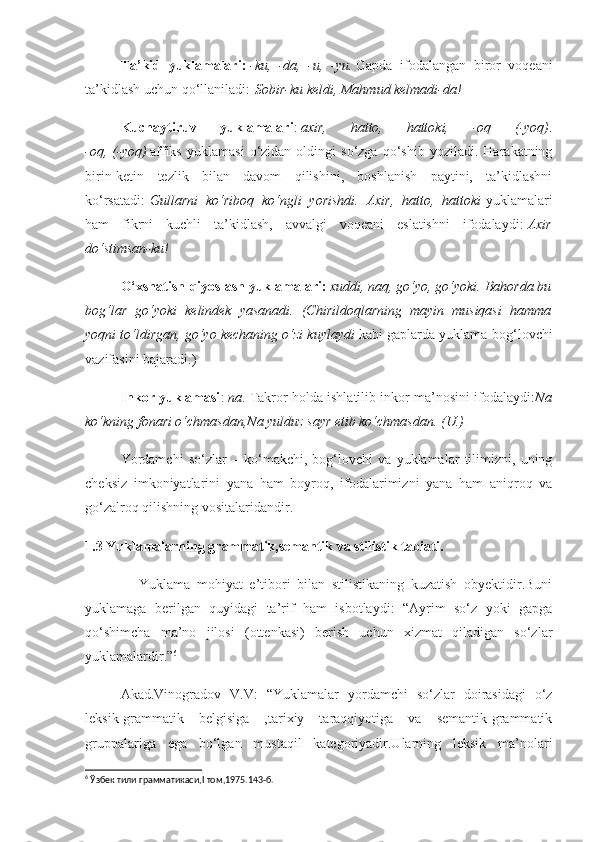 Ta’kid   yuklamalari:   -ku,   -da,   -u,   -yu.   Gapda   ifodalangan   biror   voqeani
ta’kidlash uchun qo‘llaniladi:   Sobir-ku keldi, Mahmud kelmadi-da!
Kuchaytiruv   yuklamalari :   axir,   hatto,   hattoki,   -oq   (-yoq) .
-oq,   (-yoq)   affiks   yuklamasi   o‘zidan  oldingi   so‘zga   qo‘shib   yoziladi.   Harakatning
birin-ketin   tezlik   bilan   davom   qilishini,   boshlanish   paytini,   ta’kidlashni
ko‘rsatadi:   Gullarni   ko‘riboq   ko‘ngli   yorishdi.   Axir,   hatto,   hattoki   yuklamalari
ham   fikrni   kuchli   ta’kidlash,   avvalgi   voqeani   eslatishni   ifodalaydi:   Axir
do‘stimsan-ku!
O‘xshatish-qiyoslash yuklamalari:   xuddi, naq, go‘yo, go‘yoki. Bahorda bu
bog‘lar   go‘yoki   kelindek   yasanadi.   (Chirildoqlarning   mayin   musiqasi   hamma
yoqni to‘ldirgan, go‘yo kechaning o‘zi kuylaydi   kabi gaplarda yuklama-bog‘lovchi
vazifasini bajaradi.)
Inkor yuklamasi :   na . Takror holda ishlatilib inkor ma’nosini ifodalaydi: Na
ko‘kning fonari o‘chmasdan,Na yulduz sayr etib ko‘chmasdan. (U.)
Yordamchi   so‘zlar   –   ko‘makchi,   bog‘lovchi   va   yuklamalar   tilimizni,   uning
cheksiz   imkoniyatlarini   yana   ham   boyroq,   ifodalarimizni   yana   ham   aniqroq   va
go‘zalroq qilishning vositalaridandir.
1.3  Yuklamalarning grammatik,semantik va stilistik tabiati.
                Yuklama   mohiyat   e’tibori   bilan   stilistikaning   kuzatish   obyektidir.Buni
yuklamaga   berilgan   quyidagi   ta’rif   ham   isbotlaydi:   “Ayrim   so‘z   yoki   gapga
qo‘shimcha   ma’no   jilosi   (ottenkasi)   berish   uchun   xizmat   qiladigan   so‘zlar
yuklamalardir.” 6
 
Akad.Vinogradov   V.V:   “Yuklamalar   yordamchi   so‘zlar   doirasidagi   o‘z
leksik-grammatik   belgisiga   ,tarixiy   taraqqiyotiga   va   semantik-grammatik
gruppalariga   ega   bo‘lgan   mustaqil   kategoriyadir.Ularning   leksik   ma’nolari
6
  Ўзбек тили грамматикаси,I   том ,1975.143 -б . 