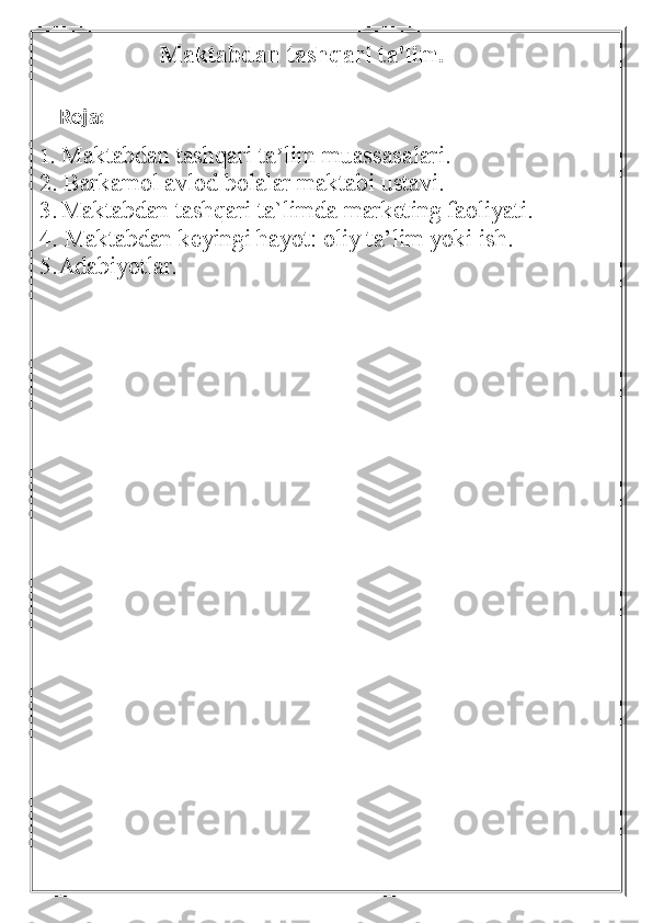                      Maktabdan tashqari ta'lim .  
   
    Reja:
1.   Maktabdan tashqari ta lim muassasalari.ʼ
2. Barkamol avlod bolalar maktabi   ustavi.
3.  
Maktabdan tashqari ta`limda marketing faoliyati.  
4.
  Maktabdan keyingi hayot: oliy ta’lim yoki ish.
5.Adabiyotlar. 