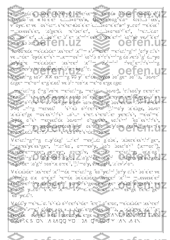 shuningdek,   tuman   (shahar)   «Barkamol   avlod»   bolalar   maktablari,
Respublika   «Bolalar   kutubxonasi»,   Qoraqalpog'iston   Respublikasi,
viloyatlar va Toshkent shahar «bolalar kutubxonalari»ni yuqori malakali
mutaxassislar,   to'garak   rahbarlari,   kutubxonachilari,   instruktor-
uslubchilari,   uslubchilar   bilan   ta'minlash   choralarini   ko'rish   vazifalari
belgilab berilgan.
Bu borada maktabdan tashqari ta'lim xizmatlari marketingini joriy etish
va undan foydalanish muammosini ko'rib chiqishning dolzarbligi dunyo
bo'yicha   maktabdan   tashqari   ta'lim   tizimini   rivojlantirishning
zamonaviy tendensiyalari bilan bog'liq.
Marketing   so'zi   XX   asrning   90-yillarida   paydo   bo'lgan   bo'lib,   "bozor"
degan ma'noni anglatadi va bir nechta ma'nolarga ega:
-   marketing   (inglizcha   marketing,   market   -   bozor),   iqtisodiy   qarorlar
qabul   qilish   uchun   bozorda   sodir   bo'layotgan   jarayonlarni   diqqat   bilan
ko'rib   chiqishni   o'z   ichiga   olgan   korxonaning   boshqaruv   tizimlaridan
biri;   uning   maqsadi   -   ishlab   chiqarishni   ijtimoiy   talabga,   bozor
talablariga   moslashtirish   uchun   shart-sharoitlar   yaratish,   maksimal
foyda   olish   maqsadida   bozorni   o'rganish,   sotishni   faollashtirish,
tovarlarning   raqobatbardoshligini   oshirish   bo'yicha   tashkiliy-texnik
chora-tadbirlar tizimini ishlab chiqishdan iborat.
Marketingning   quyidagi   turlari   mavjud:   global,   tabaqalashtirilgan,
integrasiyalashgan,   interfaol,   ommaviy,   ko'p   bosqichli   (tarmoqli),
tabaqalanmagan,   onlayn,   operativ,   internet   -marketing,   katalogli
marketingi,   to'g'ridan-to'g'ri,   to'g'ridan-to'g'ri   integrasiyalashgan,
to'g'ridan-to'g'ri pochta orqali, ijtimoiy, strategik, televizion.
Maktabdan tashqari ta'limda marketing faoliyatini joriy etish bolalar va
ularning   ota   -onalari   hamda   baktabdan   tashqari   ta'lim   muassasalari
xodimlarining   ehtiyojlarini   qondirishga   qaratilgan   talabni   o'rganish   va
aholini   yuqori   sifatli   ta'lim   xizmatlari   bilan   ta'minlashga   qaratilgan
faoliyatdir.
Moddiy mahsulot ishlab chiqarishdan farqli o'laroq, maktabdan tashqari
ta'lim   xizmati   o'ziga   xos   xususiyatlarga   ega   bo'lib,   u   talab   va   takliflar
asosida   o'ziga   xos   qonuniyatlarga   amalYANGILANAYOTGAN
O'ZBEKISTON TARAQQIYOTIDA IQTISODIY FANLARNI 