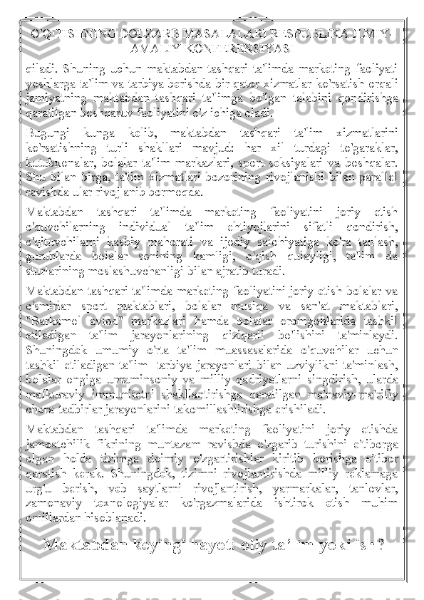 O'QITISHNING DOLZARB MASALALARI RESPUBLIKA ILMIY-
AMALIY KONFERENSIYASI
qiladi.   Shuning   uchun   maktabdan   tashqari   ta'limda   marketing   faoliyati
yoshlarga ta'lim va tarbiya berishda bir qator xizmatlar ko'rsatish orqali
jamiyatning   maktabdan   tashqari   ta'limga   bo'lgan   talabini   qondirishga
qaratilgan boshqaruv faoliyatini o'z ichiga oladi.
Bugungi   kunga   kelib,   maktabdan   tashqari   ta'lim   xizmatlarini
ko'rsatishning   turli   shakllari   mavjud:   har   xil   turdagi   to'garaklar,
kutubxonalar,   bolalar   ta'lim   markazlari,   sport   seksiyalari   va   boshqalar.
Shu   bilan   birga,   ta'lim   xizmatlari   bozorining   rivojlanishi   bilan   parallel
ravishda ular rivojlanib bormoqda.
Maktabdan   tashqari   ta'limda   marketing   faoliyatini   joriy   etish
o'quvchilarning   individual   ta'lim   ehtiyojlarini   sifatli   qondirish,
o'qituvchilarni   kasbiy   mahorati   va   ijodiy   salohiyatiga   ko'ra   tanlash,
guruhlarda   bolalar   sonining   kamligi,   o'qish   qulayligi,   ta'lim   da
sturlarining moslashuvchanligi bilan ajratib turadi.
Maktabdan tashqari ta'limda marketing faoliyatini joriy etish bolalar va
o'smirlar   sport   maktablari,   bolalar   musiqa   va   san'at   maktablari,
"Barkamol   avlod"   markazlari   hamda   bolalar   oromgohlarida   tashkil
etiladigan   ta'lim   jarayonlarining   qiziqarli   bo'lishini   ta'minlaydi.
Shuningdek   umumiy   o'rta   ta'lim   muassasalarida   o'quvchilar   uchun
tashkil etiladigan ta'lim -tarbiya jarayonlari bilan uzviylikni ta'minlash,
bolalar   ongiga   umuminsoniy   va   milliy   qadriyatlarni   singdirish,   ularda
mafkuraviy   immunitetni   shakllantirishga   qaratilgan   ma'naviy-ma'rifiy
chora-tadbirlar jarayonlarini takomillashtirishga erishiladi.
Maktabdan   tashqari   ta'limda   marketing   faoliyatini   joriy   etishda
jamoatchilik   fikrining   muntazam   ravishda   o'zgarib   turishini   e'tiborga
olgan   holda   tizimga   doimiy   o'zgartirishlar   kiritib   borishga   e'tibor
qaratish   kerak.   Shuningdek,   tizimni   rivojlantirishda   milliy   reklamaga
urg'u   berish,   veb   saytlarni   rivojlantirish,   yarmarkalar,   tanlovlar,
zamonaviy   texnologiyalar   ko'rgazmalarida   ishtirok   etish   muhim
omillardan hisoblanadi.
    Maktabdan keyingi hayot: oliy ta’lim yoki ish?  