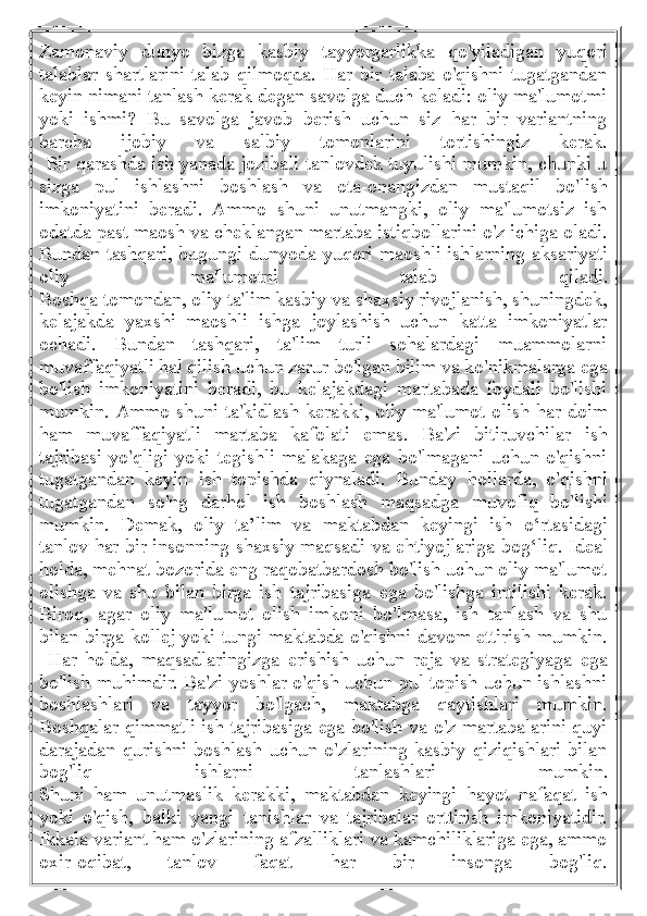 Zamonaviy   dunyo   bizga   kasbiy   tayyorgarlikka   qo'yiladigan   yuqori
talablar   shartlarini   talab   qilmoqda.   Har   bir   talaba   o'qishni   tugatgandan
keyin nimani tanlash kerak degan savolga duch keladi: oliy ma'lumotmi
yoki   ishmi?   Bu   savolga   javob   berish   uchun   siz   har   bir   variantning
barcha   ijobiy   va   salbiy   tomonlarini   tortishingiz   kerak.
  Bir qarashda ish yanada jozibali tanlovdek tuyulishi mumkin, chunki u
sizga   pul   ishlashni   boshlash   va   ota-onangizdan   mustaqil   bo'lish
imkoniyatini   beradi.   Ammo   shuni   unutmangki,   oliy   ma'lumotsiz   ish
odatda past maosh va cheklangan martaba istiqbollarini o'z ichiga oladi.
Bundan tashqari, bugungi dunyoda yuqori maoshli ishlarning aksariyati
oliy   ma'lumotni   talab   qiladi.
Boshqa tomondan, oliy ta'lim kasbiy va shaxsiy rivojlanish, shuningdek,
kelajakda   yaxshi   maoshli   ishga   joylashish   uchun   katta   imkoniyatlar
ochadi.   Bundan   tashqari,   ta'lim   turli   sohalardagi   muammolarni
muvaffaqiyatli hal qilish uchun zarur bo'lgan bilim va ko'nikmalarga ega
bo'lish   imkoniyatini   beradi,   bu   kelajakdagi   martabada   foydali   bo'lishi
mumkin.   Ammo shuni ta'kidlash kerakki, oliy ma'lumot olish har doim
ham   muvaffaqiyatli   martaba   kafolati   emas.   Ba'zi   bitiruvchilar   ish
tajribasi   yo'qligi   yoki   tegishli   malakaga   ega   bo'lmagani   uchun   o'qishni
tugatgandan   keyin   ish   topishda   qiynaladi.   Bunday   hollarda,   o'qishni
tugatgandan   so'ng   darhol   ish   boshlash   maqsadga   muvofiq   bo'lishi
mumkin.   Demak,   oliy   ta’lim   va   maktabdan   keyingi   ish   o‘rtasidagi
tanlov har bir insonning shaxsiy maqsadi va ehtiyojlariga bog‘liq. Ideal
holda, mehnat bozorida eng raqobatbardosh bo'lish uchun oliy ma'lumot
olishga   va   shu   bilan   birga   ish   tajribasiga   ega   bo'lishga   intilishi   kerak.
Biroq,   agar   oliy   ma'lumot   olish   imkoni   bo'lmasa,   ish   tanlash   va   shu
bilan birga kollej yoki tungi maktabda o'qishni davom ettirish mumkin.
  Har   holda,   maqsadlaringizga   erishish   uchun   reja   va   strategiyaga   ega
bo'lish muhimdir. Ba'zi yoshlar o'qish uchun pul topish uchun ishlashni
boshlashlari   va   tayyor   bo'lgach,   maktabga   qaytishlari   mumkin.
Boshqalar qimmatli ish tajribasiga ega bo'lish va o'z martabalarini quyi
darajadan   qurishni   boshlash   uchun   o'zlarining   kasbiy   qiziqishlari   bilan
bog'liq   ishlarni   tanlashlari   mumkin.
Shuni   ham   unutmaslik   kerakki,   maktabdan   keyingi   hayot   nafaqat   ish
yoki   o'qish,   balki   yangi   tanishlar   va   tajribalar   orttirish   imkoniyatidir.
Ikkala variant ham o'zlarining afzalliklari va kamchiliklariga ega, ammo
oxir-oqibat,   tanlov   faqat   har   bir   insonga   bog'liq. 