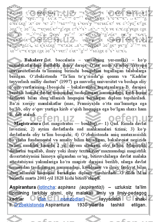 Xulosa   qilib   aytganda,   men   oliy   ma'lumot   va   ish   o'rta   maktabdan
keyingi   hayotning   ikkita   muhim   omili   ekanligiga   ishonaman.   Ularning
orasidagi   tanlov   har   bir   insonning   shaxsiy   maqsadlari   va   ehtiyojlariga
bog'liq bo'lib, maqsadlaringizga erishish uchun reja va strategiyaga ega
bo'lish   muhimdir.   Qaysi   yo'lni   tanlamasligingizdan   qat'iy   nazar,
maktabdan   keyingi   hayot   -   bu   kasbiy   va   shaxsiy   rivojlanish,
shuningdek,   kelajakdagi   martaba   uchun   foydali   bo'lgan   yangi   bilim   va
ko'nikmalarga ega bo'lish vaqti ekanligini hisobga olish kerak.
        Bakalavr   (lot.   baccalaria   –   vassalning   yer-mulki)   –   ko pʻ
mamlakatlardagi   dastlabki   ilmiy   daraja.   O rta   asrda   G arbiy   Yevropa	
ʻ ʻ
universitetlarida   ta limning   birinchi   bosqichini   tugallagan   talabalarga	
ʼ
berilgan.   O zbekistonda   "Ta lim   to g risida"gi   qonun   va   "Kadrlar	
ʻ ʼ ʻ ʻ
tayyorlash milliy dasturi" (1997) ga muvofiq universitet va boshqa oliy
o quv   yurtlarining   1bosqichi   –   bakalavriatni   tugatganlarga   B.   darajasi	
ʻ
beriladi hamda davlat tomonidan tasdiqlangan namunadagi, kasb-hunar
faoliyati   bilan   shug ullanish   huquqini   beradigan   diplom   topshiriladi.	
ʻ
Ba zi   xorijiy   mamlakatlar   (mas,   Fransiya)da   o rta   ma lumotga   ega	
ʼ ʻ ʼ
bo lib, oliy o quv yurtiga kirib o qish huquqiga ega bo lgan shaxs ham
ʻ ʻ ʻ ʻ
B. deb ataladi.
      Magistratura   (lot. magistratus — boshliq) — 1) Qad. Rimda davlat
lavozimi;   2)   ayrim   davlatlarda   sud   mahkamalari   tizimi;   3)   ko p	
ʻ
davlatlarda   oliy   ta lim   bosqichi;   4)   O zbekistonda   aniq   mutaxassislik	
ʼ ʻ
bo yicha   fundamental   va   amaliy   bilim   beradigan,   bakalavriat   negizida	
ʻ
ta lim   muddati   kamida   2   yil   davom   etadigan   oliy   ta lim.   Magistrlik
ʼ ʼ
dasturini   tugallab,   ilmiy   yoki   ilmiy   texnikaviy   mazmundagi   magistrlik
dissertatsiyasini himoya qilgandan so ng, bitiruvchilarga davlat malaka	
ʻ
attestatsiyasi   yakunlariga   ko ra   magistr   darajasi   berilib,   ularga   davlat	
ʻ
tomonidan tasdiqlangan namunadagi, kasbhunar va ilmiy faoliyat bilan
shug ullanish   huquqini   beradigan   diplom   topshiriladi.   O zRda   M.ni	
ʻ ʻ
birinchi marta 2001-yil 1828 kishi bitirib chiqdi.
Aspirantura   ( lotincha :   aspirans   (aspirantis) )	
 –	 	uzluksiz	 ta’lim
tizimining	
 tarkibiy	 qismi,	 oliy	 malakali	 ilmiy	 va	 ilmiy-pedagog
kadrlar	
 	( fan	 	nomzodlari )	 	tayyorlash	 	shak-
li.   O zbekistonda	
ʻ   Aspirantura	 	1930-yillarda	 	tashkil	 	etilgan. 