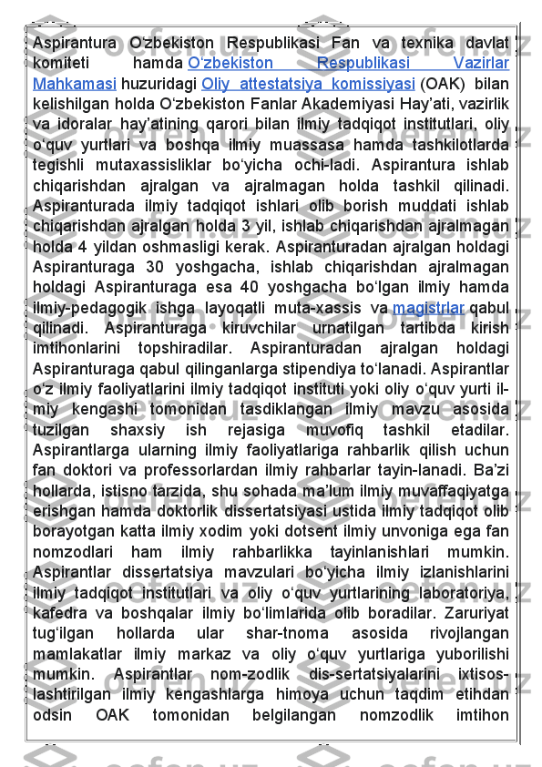 Aspirantura O zbekiston	 Respublikasi	 Fan	 va	 texnika	 davlat	ʻ
komiteti	
 	hamda   O zbekiston	 	Respublikasi	 	Vazirlar	ʻ
Mahkamasi   huzuridagi   Oliy	
 attestatsiya	 komissiyasi   (OAK)	 bilan
kelishilgan	
 holda	 O zbekiston	 Fanlar	 Akademiyasi	 Hay’ati,	 vazirlik	ʻ
va	
 idoralar	 hay’atining	 qarori	 bilan	 ilmiy	 tadqiqot	 institutlari,	 oliy
o quv	
 yurtlari	 va	 boshqa	 ilmiy	 muassasa	 hamda	 tashkilotlarda	ʻ
tegishli	
 mutaxassisliklar	 bo yicha	 ochi-ladi.	 Aspirantura	 ishlab	ʻ
chiqarishdan	
 	ajralgan	 	va	 	ajralmagan	 	holda	 	tashkil	 	qilinadi.
Aspiranturada	
 ilmiy	 tadqiqot	 ishlari	 olib	 borish	 muddati	 ishlab
chiqarishdan	
 ajralgan	 holda	 3	 yil,	 ishlab	 chiqarishdan	 ajralmagan
holda	
 4	 yildan	 oshmasligi	 kerak.	 Aspiranturadan	 ajralgan	 holdagi
Aspiranturaga	
 30	 yoshgacha,	 ishlab	 chiqarishdan	 ajralmagan
holdagi	
 Aspiranturaga	 esa	 40	 yoshgacha	 bo lgan	 ilmiy	 hamda	ʻ
ilmiy-pedagogik	
 ishga	 layoqatli	 muta-xassis	 va   magistrlar   qabul
qilinadi.	
  Aspiranturaga	 	kiruvchilar	 	urnatilgan	 	tartibda	 	kirish
imtihonlarini	
 	topshiradilar.	 	Aspiranturadan	 	ajralgan	 	holdagi
Aspiranturaga	
 qabul	 qilinganlarga	 stipendiya	 to lanadi.	 Aspirantlar	ʻ
o z	
 ilmiy	 faoliyatlarini	 ilmiy	 tadqiqot	 instituti	 yoki	 oliy	 o quv	 yurti	 il-	ʻ ʻ
miy	
 kengashi	 tomonidan	 tasdiklangan	 ilmiy	 mavzu	 asosida
tuzilgan	
 	shaxsiy	 	ish	 	rejasiga	 	muvofiq	 	tashkil	 	etadilar.
Aspirantlarga	
 ularning	 ilmiy	 faoliyatlariga	 rahbarlik	 qilish	 uchun
fan	
 doktori	 va	 professorlardan	 ilmiy	 rahbarlar	 tayin-lanadi.	 Ba’zi
hollarda,	
 istisno	 tarzida,	 shu	 sohada	 ma’lum	 ilmiy	 muvaffaqiyatga
erishgan	
 hamda	 doktorlik	 dissertatsiyasi	 ustida	 ilmiy	 tadqiqot	 olib
borayotgan	
 katta	 ilmiy	 xodim	 yoki	 dotsent	 ilmiy	 unvoniga	 ega	 fan
nomzodlari	
 	ham	 	ilmiy	 	rahbarlikka	 	tayinlanishlari	 	mumkin.
Aspirantlar	
 dissertatsiya	 mavzulari	 bo yicha	 ilmiy	 izlanishlarini	ʻ
ilmiy	
 tadqiqot	 institutlari	 va	 oliy	 o quv	 yurtlarining	 laboratoriya,	ʻ
kafedra	
 va	 boshqalar	 ilmiy	 bo limlarida	 olib	 boradilar.	 Zaruriyat	ʻ
tug ilgan	
 	hollarda	 	ular	 	shar-tnoma	 	asosida	 	rivojlangan	ʻ
mamlakatlar	
 ilmiy	 markaz	 va	 oliy	 o quv	 yurtlariga	 yuborilishi	ʻ
mumkin.	
 	Aspirantlar	 	nom-zodlik	 	dis-sertatsiyalarini	 	ixtisos-
lashtirilgan	
 ilmiy	 kengashlarga	 himoya	 uchun	 taqdim	 etihdan
odsin	
 	OAK	 	tomonidan	 	belgilangan	 	nomzodlik	 	imtihon 