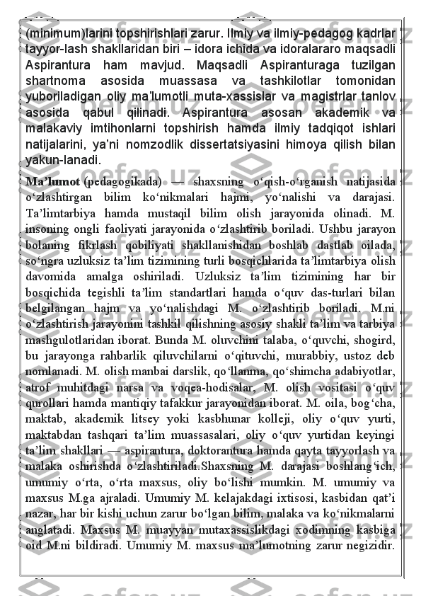 (minimum)larini topshirishlari	 zarur.	 Ilmiy	 va	 ilmiy-pedagog	 kadrlar
tayyor-lash	
 shakllaridan	 biri	 – idora	 ichida	 va	 idoralararo	 maqsadli
Aspirantura	
 	ham	 	mavjud.	 	Maqsadli	 	Aspiranturaga	 	tuzilgan
shartnoma	
 	asosida	 	muassasa	 	va	 	tashkilotlar	 	tomonidan
yuboriladigan	
 oliy	 ma’lumotli	 muta-xassislar	 va	 magistrlar	 tanlov
asosida	
 	qabul	 	qilinadi.	 	Aspirantura	 	asosan	 	akademik	 	va
malakaviy	
 imtihonlarni	 topshirish	 hamda	 ilmiy	 tadqiqot	 ishlari
natijalarini,	
 ya’ni	 nomzodlik	 dissertatsiyasini	 himoya	 qilish	 bilan
yakun-lanadi.  
Ma lumot	
ʼ   (pedagogikada)   —   shaxsning   o qish-o rganish   natijasida	ʻ ʻ
o zlashtirgan   bilim   ko nikmalari   hajmi,   yo nalishi   va   darajasi.	
ʻ ʻ ʻ
Ta limtarbiya   hamda   mustaqil   bilim   olish   jarayonida   olinadi.   M.
ʼ
insoning  ongli  faoliyati  jarayonida  o zlashtirib  boriladi.  Ushbu  jarayon	
ʻ
bolaning   fikrlash   qobiliyati   shakllanishidan   boshlab   dastlab   oilada,
so ngra uzluksiz ta lim tizimining turli bosqichlarida ta limtarbiya olish	
ʻ ʼ ʼ
davomida   amalga   oshiriladi.   Uzluksiz   ta lim   tizimining   har   bir	
ʼ
bosqichida   tegishli   ta lim   standartlari   hamda   o quv   das-turlari   bilan	
ʼ ʻ
belgilangan   hajm   va   yo nalishdagi   M.   o zlashtirib   boriladi.   M.ni	
ʻ ʻ
o zlashtirish jarayonini tashkil qilishning asosiy shakli ta lim va tarbiya	
ʻ ʼ
mashgulotlaridan iborat. Bunda M. oluvchini talaba, o quvchi, shogird,	
ʻ
bu   jarayonga   rahbarlik   qiluvchilarni   o qituvchi,   murabbiy,   ustoz   deb	
ʻ
nomlanadi. M. olish manbai darslik, qo llanma, qo shimcha adabiyotlar,
ʻ ʻ
atrof   muhitdagi   narsa   va   voqea-hodisalar,   M.   olish   vositasi   o quv	
ʻ
qurollari hamda mantiqiy tafakkur jarayonidan iborat. M. oila, bog cha,
ʻ
maktab,   akademik   litsey   yoki   kasbhunar   kolleji,   oliy   o quv   yurti,	
ʻ
maktabdan   tashqari   ta lim   muassasalari,   oliy   o quv   yurtidan   keyingi	
ʼ ʻ
ta lim shakllari — aspirantura, doktorantura hamda qayta tayyorlash va	
ʼ
malaka   oshirishda   o zlashtiriladi.Shaxsning   M.   darajasi   boshlang ich,	
ʻ ʻ
umumiy   o rta,   o rta   maxsus,   oliy   bo lishi   mumkin.   M.   umumiy   va	
ʻ ʻ ʻ
maxsus   M.ga   ajraladi.   Umumiy   M.   kelajakdagi   ixtisosi,   kasbidan   qat i	
ʼ
nazar, har bir kishi uchun zarur bo lgan bilim, malaka va ko nikmalarni	
ʻ ʻ
anglatadi.   Maxsus   M.   muayyan   mutaxassislikdagi   xodimning   kasbiga
oid   M.ni   bildiradi.   Umumiy   M.   maxsus   ma lumotning   zarur   negizidir.	
ʼ 