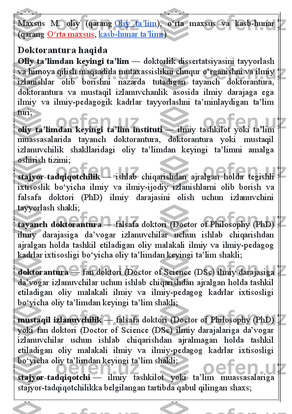 Maxsus   M.   oliy   (qarang   Oliy   ta limʼ ),   o rta   maxsus   va   kasb-hunar	ʻ
(qarang   O rta maxsus	
ʻ ,   kasb-hunar ta limi	ʼ )  
Doktorantura haqida
Oliy ta’limdan keyingi ta’lim   — doktorlik dissertatsiyasini tayyorlash
va himoya qilish maqsadida mutaxassislikni chuqur o‘rganishni va ilmiy
izlanishlar   olib   borishni   nazarda   tutadigan   tayanch   doktorantura,
doktorantura   va   mustaqil   izlanuvchanlik   asosida   ilmiy   darajaga   ega
ilmiy   va   ilmiy-pedagogik   kadrlar   tayyorlashni   ta’minlaydigan   ta’lim
turi;  
oliy   ta’limdan   keyingi   ta’lim   instituti   —   ilmiy   tashkilot   yoki   ta’lim
muassasalarida   tayanch   doktorantura,   doktorantura   yoki   mustaqil
izlanuvchilik   shakllaridagi   oliy   ta’limdan   keyingi   ta’limni   amalga
oshirish tizimi;
stajyor-tadqiqotchilik   —   ishlab   chiqarishdan   ajralgan   holda   tegishli
ixtisoslik   bo‘yicha   ilmiy   va   ilmiy-ijodiy   izlanishlarni   olib   borish   va
falsafa   doktori   (PhD)   ilmiy   darajasini   olish   uchun   izlanuvchini
tayyorlash shakli;
tayanch doktorantura   — falsafa doktori (Doctor of Philosophy (PhD)
ilmiy   darajasiga   da’vogar   izlanuvchilar   uchun   ishlab   chiqarishdan
ajralgan   holda   tashkil   etiladigan   oliy   malakali   ilmiy   va   ilmiy-pedagog
kadrlar ixtisosligi bo‘yicha oliy ta’limdan keyingi ta’lim shakli;
doktorantura   — fan doktori (Doctor of Science (DSc) ilmiy darajasiga
da’vogar izlanuvchilar uchun ishlab chiqarishdan ajralgan holda tashkil
etiladigan   oliy   malakali   ilmiy   va   ilmiy-pedagog   kadrlar   ixtisosligi
bo‘yicha oliy ta’limdan keyingi ta’lim shakli;
mustaqil izlanuvchilik   — falsafa doktori (Doctor of Philosophy (PhD)
yoki   fan   doktori   (Doctor   of   Science   (DSc)   ilmiy   darajalariga   da’vogar
izlanuvchilar   uchun   ishlab   chiqarishdan   ajralmagan   holda   tashkil
etiladigan   oliy   malakali   ilmiy   va   ilmiy-pedagog   kadrlar   ixtisosligi
bo‘yicha oliy ta’limdan keyingi ta’lim shakli;
stajyor-tadqiqotchi   —   ilmiy   tashkilot   yoki   ta’lim   muassasalariga
stajyor-tadqiqotchilikka belgilangan tartibda qabul qilingan shaxs; 