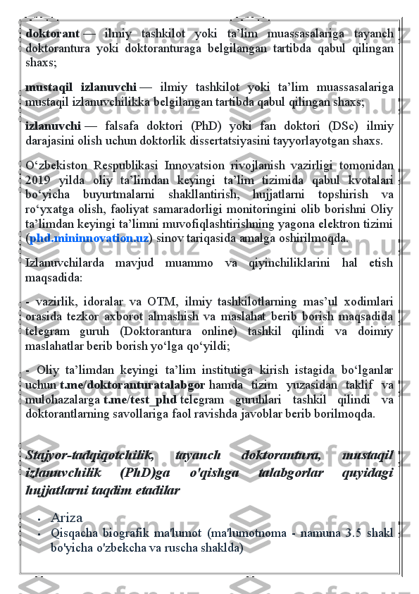 doktorant   —   ilmiy   tashkilot   yoki   ta’lim   muassasalariga   tayanch
doktorantura   yoki   doktoranturaga   belgilangan   tartibda   qabul   qilingan
shaxs;
mustaqil   izlanuvchi   —   ilmiy   tashkilot   yoki   ta’lim   muassasalariga
mustaqil izlanuvchilikka belgilangan tartibda qabul qilingan shaxs;
izlanuvchi   —   falsafa   doktori   (PhD)   yoki   fan   doktori   (DSc)   ilmiy
darajasini olish uchun doktorlik dissertatsiyasini tayyorlayotgan shaxs.
O‘zbekiston   Respublikasi   Innovatsion   rivojlanish   vazirligi   tomonidan
2019   yilda   oliy   ta’limdan   keyingi   ta’lim   tizimida   qabul   kvotalari
bo‘yicha   buyurtmalarni   shakllantirish,   hujjatlarni   topshirish   va
ro‘yxatga olish, faoliyat samaradorligi monitoringini olib borishni Oliy
ta’limdan keyingi ta’limni muvofiqlashtirishning yagona elektron tizimi
( phd.mininnovation.uz ) sinov tariqasida amalga oshirilmoqda.
Izlanuvchilarda   mavjud   muammo   va   qiyinchiliklarini   hal   etish
maqsadida:
-   vazirlik,   idoralar   va   OTM,   ilmiy   tashkilotlarning   mas’ul   xodimlari
orasida   tezkor   axborot   almashish   va   maslahat   berib   borish   maqsadida
telegram   guruh   (Doktorantura   online)   tashkil   qilindi   va   doimiy
maslahatlar berib borish yo‘lga qo‘yildi;
-   Oliy   ta’limdan   keyingi   ta’lim   institutiga   kirish   istagida   bo‘lganlar
uchun   t.me/doktoranturatalabgor   hamda   tizim   yuzasidan   taklif   va
mulohazalarga   t.me/test_phd   telegram   guruhlari   tashkil   qilindi   va
doktorantlarning savollariga faol ravishda javoblar berib borilmoqda.
 
Stajyor-tadqiqotchilik, 	tayanch	 	doktorantura,	 	mustaqil
izlanuvchilik	
 	(PhD)ga	 	o'qishga	 	talabgorlar	 	quyidagi
hujjatlarni	
 taqdim	 etadilar  
 Ariza
 Qisqacha   biografik   ma'lumot   (ma'lumotnoma   -   namuna   3.5   shakl
bo'yicha o'zbekcha va ruscha shaklda) 