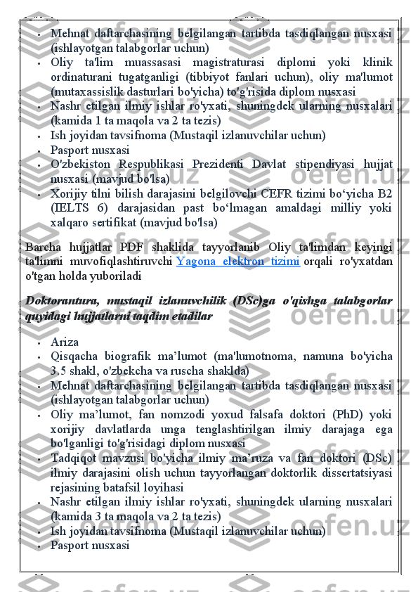  Mehnat   daftarchasining   belgilangan   tartibda   tasdiqlangan   nusxasi
(ishlayotgan talabgorlar uchun)
 Oliy   ta'lim   muassasasi   magistraturasi   diplomi   yoki   klinik
ordinaturani   tugatganligi   (tibbiyot   fanlari   uchun),   oliy   ma'lumot
(mutaxassislik dasturlari bo'yicha) to'g'risida diplom nusxasi
 Nashr   etilgan   ilmiy   ishlar   ro'yxati,   shuningdek   ularning   nusxalari
(kamida 1 ta maqola va 2 ta tezis)
 Ish joyidan tavsifnoma (Mustaqil izlanuvchilar uchun)
 Pasport nusxasi
 O'zbekiston   Respublikasi   Prezidenti   Davlat   stipendiyasi   hujjat
nusxasi (mavjud bo'lsa)
 Xorijiy tilni bilish darajasini belgilovchi CEFR tizimi bo‘yicha B2
(IELTS   6)   darajasidan   past   bo‘lmagan   amaldagi   milliy   yoki
xalqaro sertifikat (mavjud bo'lsa)
Barcha   hujjatlar   PDF   shaklida   tayyorlanib   Oliy   ta'limdan   keyingi
ta'limni   muvofiqlashtiruvchi   Yagona   elektron   tizimi   orqali   ro'yxatdan
o'tgan holda yuboriladi
Doktorantura, mustaqil	 izlanuvchilik	 (DSc)ga	 o'qishga	 talabgorlar
quyidagi	
 hujjatlarni	 taqdim	 etadilar
 Ariza
 Qisqacha   biografik   ma’lumot   (ma'lumotnoma,   namuna   bo'yicha
3.5 shakl, o'zbekcha va ruscha shaklda)
 Mehnat   daftarchasining   belgilangan   tartibda   tasdiqlangan   nusxasi
(ishlayotgan talabgorlar uchun)
 Oliy   ma’lumot,   fan   nomzodi   yoxud   falsafa   doktori   (PhD)   yoki
xorijiy   davlatlarda   unga   tenglashtirilgan   ilmiy   darajaga   ega
bo'lganligi to'g'risidagi diplom nusxasi
 Tadqiqot   mavzusi   bo'yicha   ilmiy   ma’ruza   va   fan   doktori   (DSc)
ilmiy   darajasini   olish   uchun   tayyorlangan   doktorlik   dissertatsiyasi
rejasining batafsil loyihasi
 Nashr   etilgan   ilmiy   ishlar   ro'yxati,   shuningdek   ularning   nusxalari
(kamida 3 ta maqola va 2 ta tezis)
 Ish joyidan tavsifnoma (Mustaqil izlanuvchilar uchun)
 Pasport nusxasi 