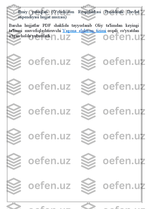  Ilmiy   yutuqlari   (O'zbekiston   Respublikasi   Prezidenti   Davlat
stipendiyasi hujjat nusxasi)
Barcha   hujjatlar   PDF   shaklida   tayyorlanib   Oliy   ta'limdan   keyingi
ta'limni   muvofiqlashtiruvchi   Yagona   elektron   tizimi   orqali   ro'yxatdan
o'tgan holda yuboriladi. 
