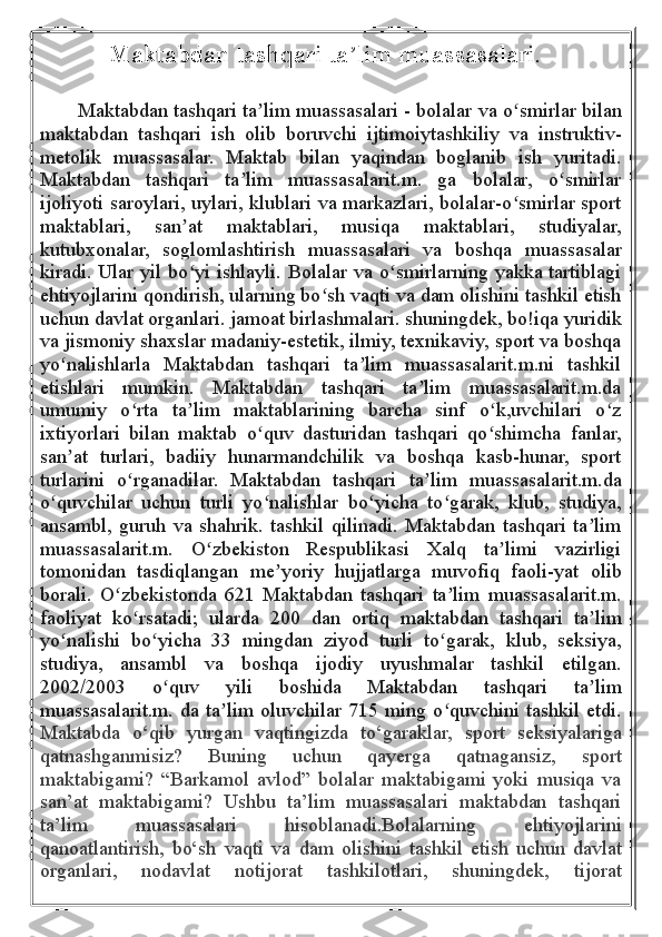             Maktabdan tashqari ta ʼ lim muassasalari.
    
          Maktabdan tashqari ta lim muassasalariʼ   - bolalar va o smirlar bilan	ʻ
maktabdan   tashqari   ish   olib   boruvchi   ijtimoiytashkiliy   va   instruktiv-
metolik   muassasalar.   Maktab   bilan   yaqindan   boglanib   ish   yuritadi.
Maktabdan   tashqari   ta lim   muassasalarit.m.   ga   bolalar,   o smirlar	
ʼ ʻ
ijoliyoti saroylari, uylari, klublari va markazlari, bolalar-o smirlar sport	
ʻ
maktablari,   san at   maktablari,   musiqa   maktablari,   studiyalar,	
ʼ
kutubxonalar,   soglomlashtirish   muassasalari   va   boshqa   muassasalar
kiradi. Ular yil bo yi ishlayli. Bolalar va o smirlarning yakka tartiblagi
ʻ ʻ
ehtiyojlarini qondirish, ularning bo sh vaqti va dam olishini tashkil etish	
ʻ
uchun davlat organlari. jamoat birlashmalari. shuningdek, bo!iqa yuridik
va jismoniy shaxslar madaniy-estetik, ilmiy, texnikaviy, sport va boshqa
yo nalishlarla   Maktabdan   tashqari   ta lim   muassasalarit.m.ni   tashkil	
ʻ ʼ
etishlari   mumkin.   Maktabdan   tashqari   ta lim   muassasalarit.m.da	
ʼ
umumiy   o rta   ta lim   maktablarining   barcha   sinf   o k,uvchilari   o z	
ʻ ʼ ʻ ʻ
ixtiyorlari   bilan   maktab   o quv   dasturidan   tashqari   qo shimcha   fanlar,	
ʻ ʻ
san at   turlari,   badiiy   hunarmandchilik   va   boshqa   kasb-hunar,   sport	
ʼ
turlarini   o rganadilar.   Maktabdan   tashqari   ta lim   muassasalarit.m.da	
ʻ ʼ
o quvchilar   uchun   turli   yo nalishlar   bo yicha   to garak,   klub,   studiya,	
ʻ ʻ ʻ ʻ
ansambl,   guruh   va   shahrik.   tashkil   qilinadi.   Maktabdan   tashqari   ta lim	
ʼ
muassasalarit.m.   O zbekiston   Respublikasi   Xalq   ta limi   vazirligi	
ʻ ʼ
tomonidan   tasdiqlangan   me yoriy   hujjatlarga   muvofiq   faoli-yat   olib	
ʼ
borali.   O zbekistonda   621   Maktabdan   tashqari   ta lim   muassasalarit.m.	
ʻ ʼ
faoliyat   ko rsatadi;   ularda   200   dan   ortiq   maktabdan   tashqari   ta lim	
ʻ ʼ
yo nalishi   bo yicha   33   mingdan   ziyod   turli   to garak,   klub,   seksiya,	
ʻ ʻ ʻ
studiya,   ansambl   va   boshqa   ijodiy   uyushmalar   tashkil   etilgan.
2002/2003   o quv   yili   boshida   Maktabdan   tashqari   ta lim	
ʻ ʼ
muassasalarit.m. da ta lim oluvchilar 715 ming o quvchini tashkil etdi.	
ʼ ʻ
Maktabda   o‘qib   yurgan   vaqtingizda   to‘garaklar,   sport   seksiyalariga
qatnashganmisiz?   Buning   uchun   qayerga   qatnagansiz,   sport
maktabigami?   “Barkamol   avlod”   bolalar   maktabigami   yoki   musiqa   va
san’at   maktabigami?   Ushbu   ta’lim   muassasalari   maktabdan   tashqari
ta’lim   muassasalari   hisoblanadi.Bolalarning   ehtiyojlarini
qanoatlantirish,   bo‘sh   vaqti   va   dam   olishini   tashkil   etish   uchun   davlat
organlari,   nodavlat   notijorat   tashkilotlari,   shuningdek,   tijorat 