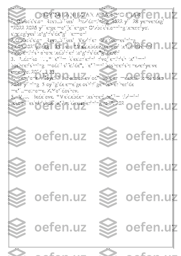 FOYDALANILGAN ADABIYOTLAR
1. O‘zbekiston  Respublikasi  Prezidentining  2022-yil  28-yanvardagi  
“2022-2026-yillarga mo‘ljallangan O‘zbekistonning taraqqiyot 
strategiyasi to‘g‘risida”gi Farmoni
2.O‘zbekiston   Respublikasi   Vazirlar   Mahkamasining 
27.05.2021yildagi   331-son “Maktabdan tashqari ta’lim tizimini 
rivojlantirish chora-tadbirlari to‘g‘risida”gi qarori
3.  Pudenko  T.I, “Ta’lim  klasterlarini  rivojlantirish  ta’limni  
boshqarishning  modeli sifatida”, Ta’limni boshqarish: nazariya va 
amaliyot 2014, 3 33.
4.  Farg‘ona  viloyat  “Barkamol  avlod”  bolalar  maktabi  tomonidan  
2023-yilning  5 oyligida amalga oshirilgan ishlar haqida 
ma’lumotnoma. Z.Yo‘ldoshev.
5.  M.U.  Badalova.  “Maktabdan  tashqari  ta’lim  tizimini  
takomillashtirishda  ta’lim klasterlarining roli”.  202 