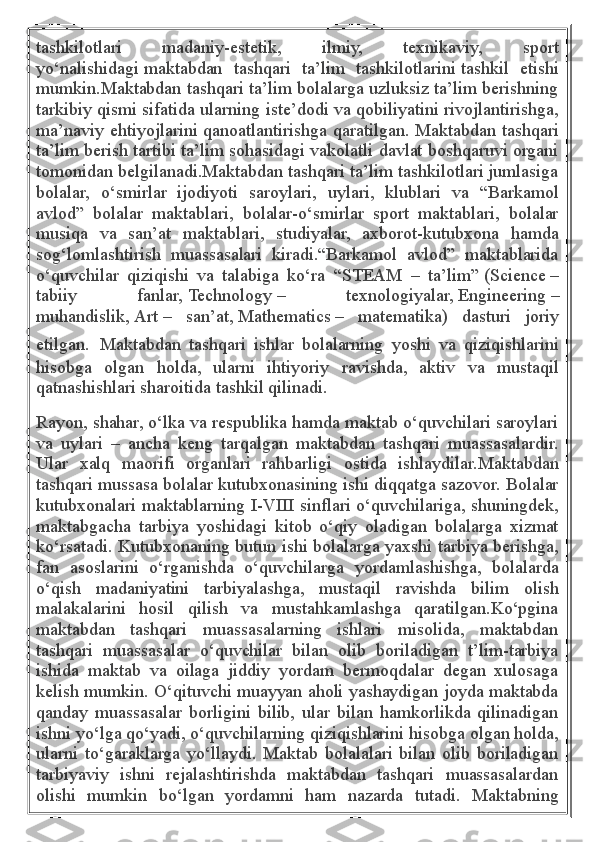 tashkilotlari   madaniy-estetik,   ilmiy,   texnikaviy,   sport
yo‘nalishidagi   maktabdan   tashqari   ta’lim   tashkilotlarini   tashkil   etishi
mumkin.Maktabdan tashqari ta’lim bolalarga uzluksiz ta’lim berishning
tarkibiy qismi sifatida ularning iste’dodi va qobiliyatini rivojlantirishga,
ma’naviy ehtiyojlarini qanoatlantirishga qaratilgan. Maktabdan tashqari
ta’lim berish tartibi ta’lim sohasidagi vakolatli davlat boshqaruvi organi
tomonidan belgilanadi.Maktabdan tashqari ta’lim tashkilotlari jumlasiga
bolalar,   o‘smirlar   ijodiyoti   saroylari,   uylari,   klublari   va   “Barkamol
avlod”   bolalar   maktablari,   bolalar-o‘smirlar   sport   maktablari,   bolalar
musiqa   va   san’at   maktablari,   studiyalar,   axborot-kutubxona   hamda
sog‘lomlashtirish   muassasalari   kiradi.“Barkamol   avlod”   maktablarida
o‘quvchilar   qiziqishi   va   talabiga   ko‘ra   “STEAM   –   ta’lim”   (Science   –
tabiiy   fanlar,   Technology   –   texnologiyalar,   Engineering   –
muhandislik,   Art   –   san’at,   Mathematics   –   matematika)   dasturi   joriy
etilgan.   Maktabdan   tashqari   ishlar   bolalarning   yoshi   va   qiziqishlarini
hisobga   olgan   holda,   ularni   ihtiyoriy   ravishda,   aktiv   va   mustaqil
qatnashishlari sharoitida tashkil qilinadi.
Rayon, shahar, o‘lka va respublika hamda maktab o‘quvchilari saroylari
va   uylari   –   ancha   keng   tarqalgan   maktabdan   tashqari   muassasalardir.
Ular   xalq   maorifi   organlari   rahbarligi   ostida   ishlaydilar.Maktabdan
tashqari mussasa bolalar kutubxonasining ishi diqqatga sazovor. Bolalar
kutubxonalari maktablarning I-VIII sinflari o‘quvchilariga, shuningdek,
maktabgacha   tarbiya   yoshidagi   kitob   o‘qiy   oladigan   bolalarga   xizmat
ko‘rsatadi. Kutubxonaning butun ishi bolalarga yaxshi tarbiya berishga,
fan   asoslarini   o‘rganishda   o‘quvchilarga   yordamlashishga,   bolalarda
o‘qish   madaniyatini   tarbiyalashga,   mustaqil   ravishda   bilim   olish
malakalarini   hosil   qilish   va   mustahkamlashga   qaratilgan.Ko‘pgina
maktabdan   tashqari   muassasalarning   ishlari   misolida,   maktabdan
tashqari   muassasalar   o‘quvchilar   bilan   olib   boriladigan   t’lim-tarbiya
ishida   maktab   va   oilaga   jiddiy   yordam   bermoqdalar   degan   xulosaga
kelish mumkin. O‘qituvchi muayyan aholi yashaydigan joyda maktabda
qanday   muassasalar   borligini   bilib,   ular   bilan   hamkorlikda   qilinadigan
ishni yo‘lga qo‘yadi, o‘quvchilarning qiziqishlarini hisobga olgan holda,
ularni   to‘garaklarga   yo‘llaydi.   Maktab   bolalalari   bilan   olib   boriladigan
tarbiyaviy   ishni   rejalashtirishda   maktabdan   tashqari   muassasalardan
olishi   mumkin   bo‘lgan   yordamni   ham   nazarda   tutadi.   Maktabning 