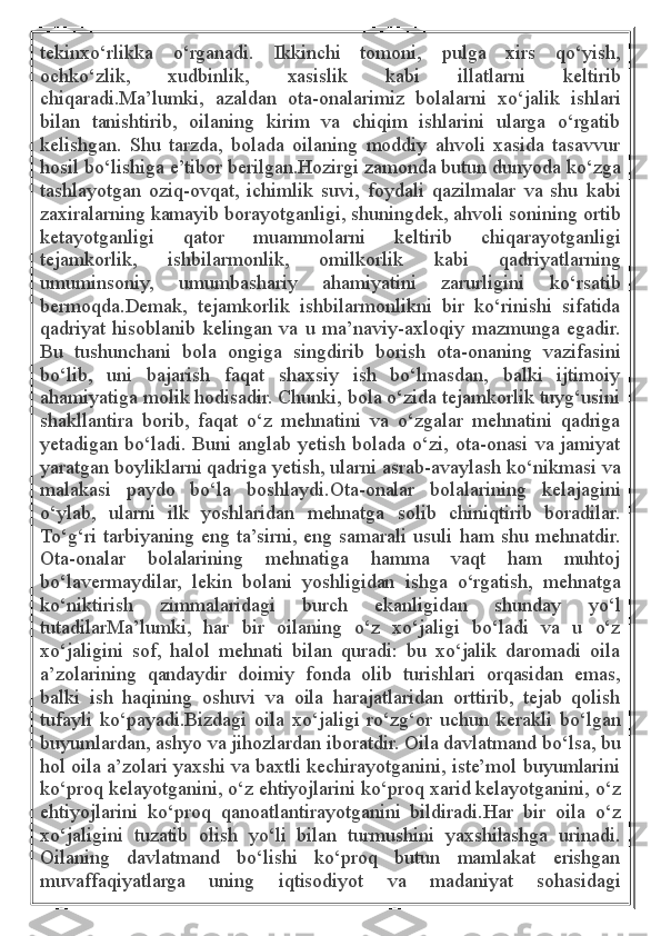 tekinxo‘rlikka   o‘rganadi.   Ikkinchi   tomoni,   pulga   xirs   qo‘yish,
ochko‘zlik,   xudbinlik,   xasislik   kabi   illatlarni   keltirib
chiqaradi.Ma’lumki,   azaldan   ota-onalarimiz   bolalarni   xo‘jalik   ishlari
bilan   tanishtirib,   oilaning   kirim   va   chiqim   ishlarini   ularga   o‘rgatib
kelishgan.   Shu   tarzda,   bolada   oilaning   moddiy   ahvoli   xasida   tasavvur
hosil bo‘lishiga e’tibor berilgan.Hozirgi zamonda butun dunyoda ko‘zga
tashlayotgan   oziq-ovqat,   ichimlik   suvi,   foydali   qazilmalar   va   shu   kabi
zaxiralarning kamayib borayotganligi, shuningdek, ahvoli sonining ortib
ketayotganligi   qator   muammolarni   keltirib   chiqarayotganligi
tejamkorlik,   ishbilarmonlik,   omilkorlik   kabi   qadriyatlarning
umuminsoniy,   umumbashariy   ahamiyatini   zarurligini   ko‘rsatib
bermoqda.Demak,   tejamkorlik   ishbilarmonlikni   bir   ko‘rinishi   sifatida
qadriyat   hisoblanib   kelingan   va   u   ma’naviy-axloqiy   mazmunga   egadir.
Bu   tushunchani   bola   ongiga   singdirib   borish   ota-onaning   vazifasini
bo‘lib,   uni   bajarish   faqat   shaxsiy   ish   bo‘lmasdan,   balki   ijtimoiy
ahamiyatiga molik hodisadir. Chunki, bola o‘zida tejamkorlik tuyg‘usini
shakllantira   borib,   faqat   o‘z   mehnatini   va   o‘zgalar   mehnatini   qadriga
yetadigan bo‘ladi. Buni anglab yetish bolada o‘zi, ota-onasi va jamiyat
yaratgan boyliklarni qadriga yetish, ularni asrab-avaylash ko‘nikmasi va
malakasi   paydo   bo‘la   boshlaydi.Ota-onalar   bolalarining   kelajagini
o‘ylab,   ularni   ilk   yoshlaridan   mehnatga   solib   chiniqtirib   boradilar.
To‘g‘ri tarbiyaning eng ta’sirni, eng samarali usuli ham shu mehnatdir.
Ota-onalar   bolalarining   mehnatiga   hamma   vaqt   ham   muhtoj
bo‘lavermaydilar,   lekin   bolani   yoshligidan   ishga   o‘rgatish,   mehnatga
ko‘niktirish   zimmalaridagi   burch   ekanligidan   shunday   yo‘l
tutadilarMa’lumki,   har   bir   oilaning   o‘z   xo‘jaligi   bo‘ladi   va   u   o‘z
xo‘jaligini   sof,   halol   mehnati   bilan   quradi:   bu   xo‘jalik   daromadi   oila
a’zolarining   qandaydir   doimiy   fonda   olib   turishlari   orqasidan   emas,
balki   ish   haqining   oshuvi   va   oila   harajatlaridan   orttirib,   tejab   qolish
tufayli   ko‘payadi.Bizdagi   oila   xo‘jaligi   ro‘zg‘or   uchun   kerakli   bo‘lgan
buyumlardan, ashyo va jihozlardan iboratdir. Oila davlatmand bo‘lsa, bu
hol oila a’zolari yaxshi va baxtli kechirayotganini, iste’mol buyumlarini
ko‘proq kelayotganini, o‘z ehtiyojlarini ko‘proq xarid kelayotganini, o‘z
ehtiyojlarini   ko‘proq   qanoatlantirayotganini   bildiradi.Har   bir   oila   o‘z
xo‘jaligini   tuzatib   olish   yo‘li   bilan   turmushini   yaxshilashga   urinadi.
Oilaning   davlatmand   bo‘lishi   ko‘proq   butun   mamlakat   erishgan
muvaffaqiyatlarga   uning   iqtisodiyot   va   madaniyat   sohasidagi 