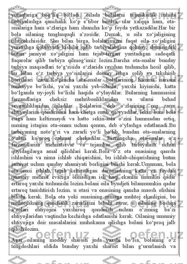 yutuqlariga   bog‘liq   bo‘ladi.   oilada   bolalarni   tejamkorlik   ruhida
tarbiyalashga   qanchalik   ko‘p   e’tibor   berilsa,   ular   xalqqa   ham,   ota-
onalariga   ham   o‘zlariga   ham   shuncha   ko‘p   foyda   yetkazadilar.Har   bir
bola   oilaning   tenghuquqli   a’zosidir.   Demak,   u   oila   xo‘jaligining
ishtirokchisidir.   Shu   bilan   birga,   bolalarimizni   faqat   oila   xo‘jaligini
yuritishga   qobiliyatli   kishilar   qilib   tarbiyalabgina   qolmay,   shuningdek
butun   jamiyat   xo‘jaligini   ham   tejab-tergan   yuritadigan   sadoqatli
fuqarolar   qilib   tarbiya   qilmog‘imiz   lozim.Barcha   ota-onalar   bunday
tarbiya   maqsadlari   to‘g‘risida   o‘zlarida   ravshan   tushuncha   hosil   qilib,
bu   bilan   o‘z   tarbiya   yo‘sinlarini   doimiy   ishga   solib   va   tekshirib
borishlari   zarur.Ko‘pincha   ota-onalar   bolalarining   hamma   narsani
muhayyo   bo‘lishi,   ya’ni   yaxshi   yeb-ichishi,   yaxshi   kiyinishi,   katta
bo‘lganda   uy-joyli   bo‘lishi   haqida   o‘ylaydilar.   Bularning   hammasini
farzandlariga   cheksiz   mehribonliklaridan   va   ularni   behad
sevganliklaridan   qiladilar.   Bolalarini   deb   o‘zlarining   eng   zarur
ehtiyojlarini   qondirishni   ham   chetga   surib   qo‘yyadilar,   lekin   buni   bola
esiga   ham   keltirmaydi   va   hatto   sekin-asta   o‘zini   hammadan   ortiq,
mening   istagim   ota-onam   uchun   qonun,   deb   o‘ylashga   odatlanadi.Bu
tarbiyaning   noto‘g‘ri   va   zararli   yo‘li   bo‘lib,   bundan   ota-onalarning
o‘zlari   ko‘proq   zahmat   chekadilar.   Bizningcha,   ota-onalar   o‘z
farzandlarini   mehnatsevar   va   tejamkor   qilib   tarbiyalash   uchun
quyidagilarga   amal   qilishlari   kerak.Bola   o‘z   ota   onasining   qaerda
ishlashini   va   nima   ishlab   chiqarishini,   bu   ishlab-chiqarishning   butun
jamiyat   uchun   qanday   ahamiyati   borligini   bilishi   kerak.Umuman,   bola
ota-onasi   ishlab,   topib   keltiradigan   daromadning   katta   va   foydali
ijtimoiy   mehnat   evaziga   olinadigan   ish   haqi   ekanini   mumkin   qadar
ertaroq yaxshi tushunishi lozim.bolani oila byudjeti bilanmumkin qadar
ertaroq   tanishtirish   lozim.   u   otasi   va   onasining   qancha   maosh   olishini
bilishi   kerak.   Bola   ota   yoki   onasining   nimaga   muhtoj   ekanligini,   bu
muhtojlikning   qanchalik   zarurligini   bilishi   zarur,   u   oilaning   boshqa
a’zolari   ehtiyojini   yaxshiroq   qondirish   uchun   o‘zining   ba’zi
ehtiyojlaridan vaqtincha kechishga odatlanishi kerak. Oilaning umumiy
ehtiyojiga   doir   masalalarini   muhokama   qilishga   bolani   ko‘proq   jalb
qilish lozim.
Agar   oilaning   moddiy   sharoiti   juda   yaxshi   bo‘lsa,   bolaning   o‘z
tengdoshlari   oldida   bunday   yaxshi   sharoit   bilan   g‘ururlanish   va 