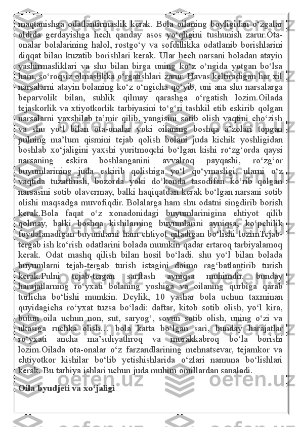 maqtanishga   odatlantirmaslik   kerak.   Bola   oilaning   boyligidan   o‘zgalar
oldida   gerdayishga   hech   qanday   asos   yo‘qligini   tushunish   zarur.Ota-
onalar   bolalarining   halol,   rostgo‘y   va   sofdillikka   odatlanib   borishlarini
diqqat bilan kuzatib borishlari kerak. Ular hech narsani boladan atayin
yashirmasliklari   va   shu   bilan   birga   uning   ko‘z   o‘ngida   yotgan   bo‘lsa
ham, so‘roqsiz olmaslikka o‘rgatishlari zarur. Havas keltiradigan har xil
narsalarni atayin bolaning ko‘z o‘ngicha qo‘yib, uni ana shu narsalarga
beparvolik   bilan,   suhlik   qilmay   qarashga   o‘rgatish   lozim.Oilada
tejaskorlik va xtiyotkorlik tarbiyasini to‘g‘ri tashkil etib eskirib qolgan
narsalarni   yaxshilab   ta’mir   qilib,   yangisini   sotib   olish   vaqtini   cho‘zish
va   shu   yo‘l   bilan   ota-onalar   yoki   oilaning   boshqa   a’zolari   topgan
pulning   ma’lum   qismini   tejab   qolish   bolani   juda   kichik   yoshligidan
boshlab   xo‘jaligini   yaxshi   yuritmoqchi   bo‘lgan   kishi   ro‘zg‘orda   qaysi
narsaning   eskira   boshlanganini   avvalroq   payqashi,   ro‘zg‘or
buyumlarining   juda   eskirib   qolishiga   yo‘l   qo‘ymasligi,   ularni   o‘z
vaqtida   tuzattirish,   bozorda   yoki   do‘konda   tasodifan   ko‘rib   qolgan
narsasini sotib olavermay, balki haqiqatdan kerak bo‘lgan narsani sotib
olishi maqsadga muvofiqdir. Bolalarga ham shu odatni singdirib borish
kerak.Bola   faqat   o‘z   xonadonidagi   buyumlarinigina   ehtiyot   qilib
qolmay,   balki   boshqa   kishilarning   buyumlarini   ayniqsa,   ko‘pchilik
foydalanadigan   buyumlarni   ham   ehtiyot   qiladigan   bo‘lishi   lozimTejab-
tergab ish ko‘rish odatlarini bolada mumkin qadar ertaroq tarbiyalamoq
kerak.   Odat   mashq   qilish   bilan   hosil   bo‘ladi.   shu   yo‘l   bilan   bolada
buyumlarni   tejab-tergab   turish   istagini   doimo   rag‘batlantirib   turish
kerak.Pulni   tejab-tergan   sarflash   ayniqsa   muhimdir.   bunday
harajatlarning   ro‘yxati   bolaning   yoshiga   va   oilaning   qurbiga   qarab
turlicha   bo‘lishi   mumkin.   Deylik,   10   yashar   bola   uchun   taxminan
quyidagicha   ro‘yxat   tuzsa   bo‘ladi:   daftar,   kitob   sotib   olish,   yo‘l   kira,
butun   oila   uchun   non,   sut,   saryog‘,   sovun   sotib   olish,   uning   o‘zi   va
ukasiga   ruchka   olish…   bola   katta   bo‘lgan   sari,   bunday   harajatlar
ro‘yxati   ancha   ma’suliyatliroq   va   murakkabroq   bo‘la   borishi
lozim.Oilada   ota-onalar   o‘z   farzandlarining   mehnatsevar,   tejamkor   va
ehtiyotkor   kishilar   bo‘lib   yetishishlarida   o‘zlari   namuna   bo‘lishlari
kerak. Bu tarbiya ishlari uchun juda muhim omillardan sanaladi.
Oila byudjeti va xo‘jaligi . 