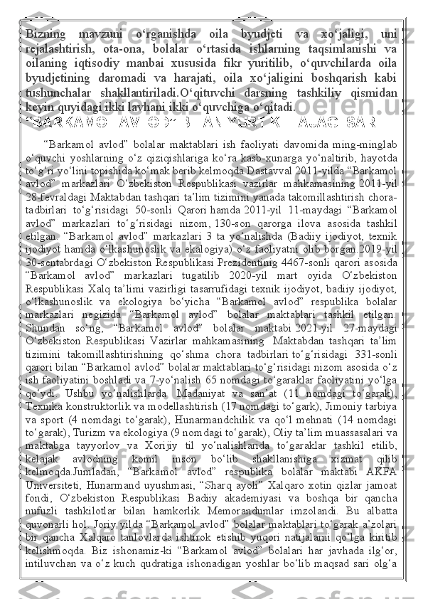 Bizning   mavzuni   o‘rganishda   oila   byudjeti   va   xo‘jaligi,   uni
rejalashtirish,   ota-ona,   bolalar   o‘rtasida   ishlarning   taqsimlanishi   va
oilaning   iqtisodiy   manbai   xususida   fikr   yuritilib,   o‘quvchilarda   oila
byudjetining   daromadi   va   harajati,   oila   xo‘jaligini   boshqarish   kabi
tushunchalar   shakllantiriladi.O‘qituvchi   darsning   tashkiliy   qismidan
keyin quyidagi ikki lavhani ikki o‘quvchiga o‘qitadi.
“BARKAMOL AVLOD” BILAN YURT KELAJAGI SARI
        “Barkamol   avlod”   bolalar   maktablari   ish   faoliyati   davomida   ming-minglab
o‘quvchi   yoshlarning   o‘z   qiziqishlariga   ko‘ra   kasb-xunarga   yo‘naltirib,   hayotda
to‘g‘ri yo‘lini topishida ko‘mak berib kelmoqda.Dastavval 2011-yilda “Barkamol
avlod”   markazlari   O‘zbekiston   Respublikasi   vazirlar   mahkamasining   2011-yil
28-fevraldagi Maktabdan tashqari ta’lim tizimini yanada takomillashtirish chora-
tadbirlari   to‘g‘risidagi   50-sonli   Qarori   hamda   2011-yil   11-maydagi   “Barkamol
avlod”   markazlari   to‘g‘risidagi   nizom,   130-son   qarorga   ilova   asosida   tashkil
etilgan.   “Barkamol   avlod”   markazlari   3   ta   yo‘nalishda   (Badiiy   ijodiyot,   texnik
ijodiyot  hamda  o‘lkashunoslik  va ekalogiya)  o‘z faoliyatni  olib  borgan. 2019-yil
30-sentabrdagi O‘zbekiston Respublikasi Prezidentinig 4467-sonli qarori   asosida
“Barkamol   avlod”   markazlari   tugatilib   2020-yil   mart   oyida   O‘zbekiston
Respublikasi   Xalq  ta’limi  vazirligi   tasarrufidagi  texnik   ijodiyot,   badiiy  ijodiyot,
o‘lkashunoslik   va   ekologiya   bo‘yicha   “Barkamol   avlod”   respublika   bolalar
markazlari   negizida   “Barkamol   avlod”   bolalar   maktablari   tashkil   etilgan.
Shundan   so‘ng,   “Barkamol   avlod”   bolalar   maktabi   2021-yil   27-maydagi
O‘zbekiston   Respublikasi   Vazirlar   mahkamasining     Maktabdan   tashqari   ta’lim
tizimini   takomillashtirishning   qo‘shma   chora   tadbirlari   to‘g‘risidagi   331-sonli
qarori   bilan “Barkamol avlod” bolalar maktablari to‘g‘risidagi nizom asosida o‘z
ish faoliyatini boshladi va 7-yo‘nalish 65 nomdagi to‘garaklar faoliyatini yo‘lga
qo‘ydi.   Ushbu   yo‘nalishlarda     Madaniyat   va   san’at   (11   nomdagi   to‘garak),
Texnika konstruktorlik va modellashtirish (17 nomdagi to‘gark), Jimoniy tarbiya
va   sport   (4   nomdagi   to‘garak),   Hunarmandchilik   va   qo‘l   mehnati   (14   nomdagi
to‘garak), Turizm va ekologiya (9 nomdagi to‘garak), Oliy ta’lim muassasalari va
maktabga   tayyorlov   va   Xorijiy   til   yo‘nalishlarida   to‘garaklar   tashkil   etilib,
kelajak   avlodning   komil   inson   bo‘lib   shakllanishiga   xizmat   qilib
kelmoqda.Jumladan,   “Barkamol   avlod”   respublika   bolalar   maktabi   AKFA
Universiteti,   Hunarmand   uyushmasi,   “Sharq   ayoli”   Xalqaro   xotin   qizlar   jamoat
fondi,   O‘zbekiston   Respublikasi   Badiiy   akademiyasi   va   boshqa   bir   qancha
nufuzli   tashkilotlar   bilan   hamkorlik   Memorandumlar   imzolandi.   Bu   albatta
quvonarli hol. Joriy yilda “Barkamol avlod” bolalar maktablari to‘garak a’zolari
bir   qancha   Xalqaro   tanlovlarda   ishtirok   etishib   yuqori   natijalarni   qo‘lga   kiritib
kelishmoqda.   Biz   ishonamiz-ki   “Barkamol   avlod”   bolalari   har   javhada   ilg‘or,
intiluvchan   va o‘z  kuch  qudratiga  ishonadigan   yoshlar  bo‘lib   maqsad  sari  olg‘a 